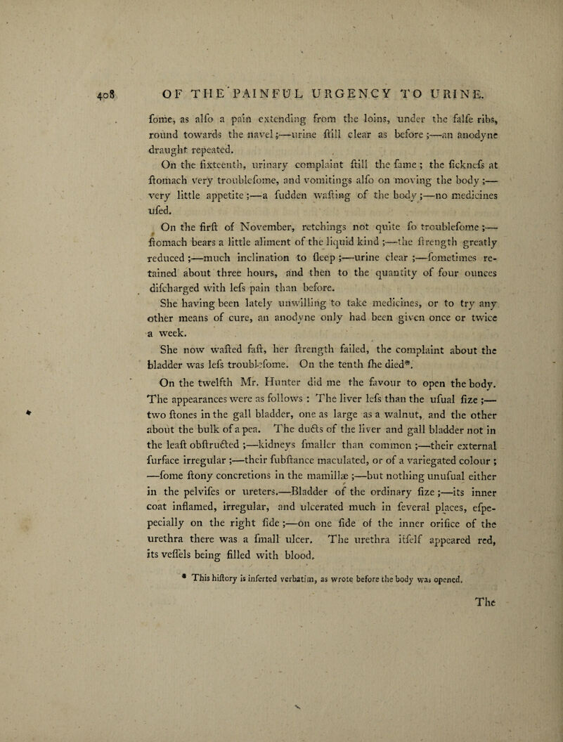 •. • > OF THE'PAINFUL URGENCY TO URINE. fome, as alfo a pain extending from the loins, under the falfe ribs, round towards the navel;—urine Rill clear as before;—an anodyne draught repeated. On the fixteenth, urinary complaint Rill the fame ; the heknefs at Romach very troublefome, and vomitings alfo on moving the body ;—• very little appetite;—a hidden wafiing of the body;—no medicines ufed. On the firft of November, retchings not quite fo troublefome ;— Romach bears a little aliment of the liquid kind ;—the Rrength greatly reduced ;—much inclination to fleep ;—urine clear ;—fometimes re¬ tained about three hours, and then to the quantity of four ounces difeharged with lefs pain than before. She having been lately unwilling to take medicines, or to try any other means of cure, an anodyne only had been given once or twice a week. > ■ She now waRed HR, her Rrength failed, the complaint about the bladder was lefs troublefome. On the tenth fhe died*. On the twelfth Mr. Hunter did me the favour to open the body. The appearances were as follows : The liver lefs than the ufual Rze ;— two Rones in the gall bladder, one as large as a walnut, and the other about the bulk of a pea. The du<Rs of the liver and gall bladder not in the leaR obRrmRed ;—kidneys fmaller than common ;—their external furface irregular ;—their fubRance maculated, or of a variegated colour ; -—fome Rony concretions in the mamillae ;—but nothing unufual either in the pelvifes or ureters.—Bladder of the ordinary Rze ;—its inner coat inflamed, irregular, and ulcerated much in feveral places, efpe- pecially on the right Rde ;—on one flde of the inner orifice of the urethra there was a fmall ulcer. The urethra itfelf appeared red, its veflels being filled with blood, j < y t • , - * This hiftcry is inferted verbatim, as wrote before the body was opened. The