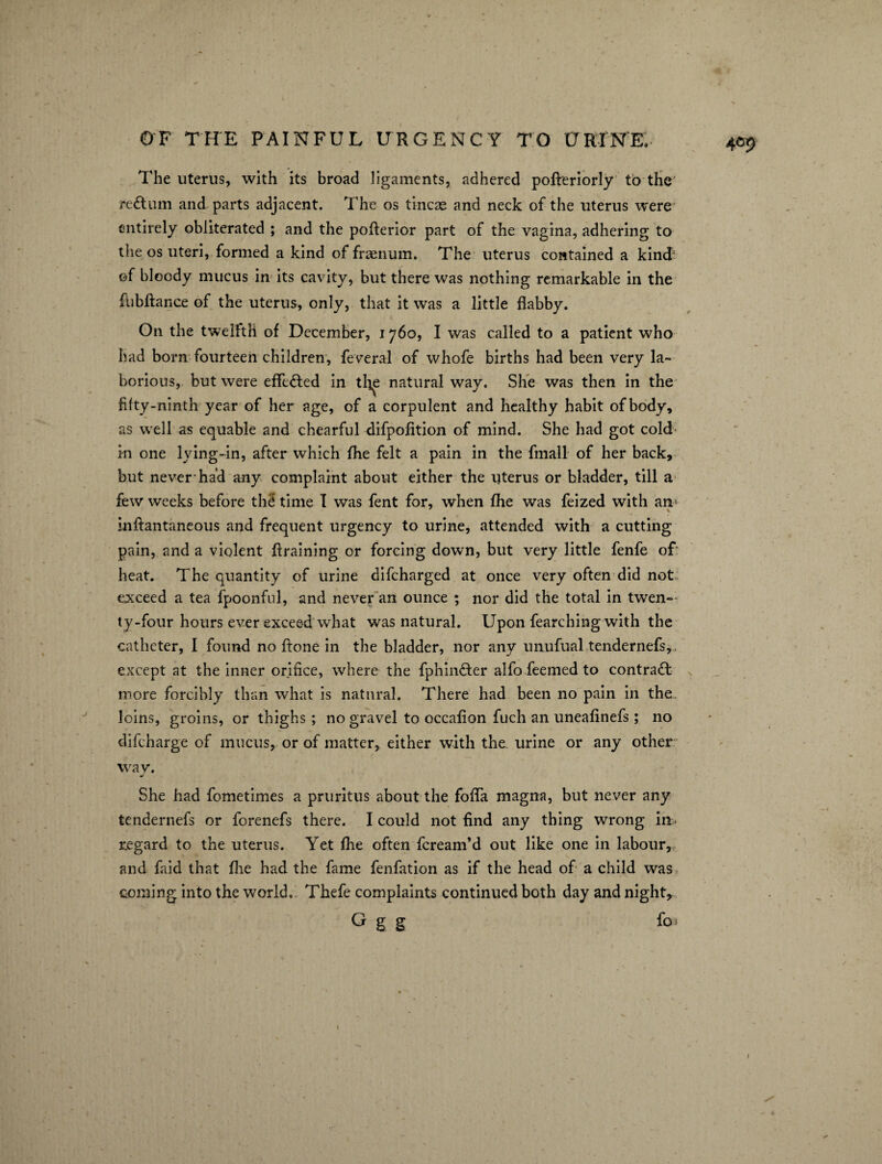 The uterus, with its broad ligaments, adhered pofteriorly to the re&um and parts adjacent. The os tineas and neck of the uterus were entirely obliterated ; and the pofterior part of the vagina, adhering to the os uteri, formed a kind of frasnum. The uterus contained a kind' of bloody mucus in its cavity, but there was nothing remarkable in the fiibftance of the uterus, only, that it was a little flabby. On the twelfth of December, 1760, I was called to a patient who had born fourteen children, feveral of whofe births had been very la¬ borious, but were effe&ed in the natural way. She was then in the fifty-ninth year of her age, of a corpulent and healthy habit of body, as well as equable and chearful difpofition of mind. She had got cold in one lying-in, after which fhe felt a pain in the final! of her back, but never had any complaint about either the uterus or bladder, till a few weeks before th£ time I was fent for, when fhe was feized with am mftantaneous and frequent urgency to urine, attended with a cutting pain, and a violent ftraining or forcing down, but very little fenfe of' heat. The quantity of urine difeharged at once very often did not exceed a tea fpoonful, and never an ounce ; nor did the total in twen¬ ty-four hours ever exceed what was natural. Upon fearching with the catheter, I found no ftone in the bladder, nor any unufual tendernefs, except at the inner orifice, where the fphin&er alfo feemed to contract more forcibly than what is natural. There had been no pain in the- loins, groins, or thighs; no gravel to occafion fuch an uneafinefs; no difeharge of mucus, or of matter, either with the. urine or any other way. She had fometimes a pruritus about the fofla magna, but never any tendernefs or forenefs there. I could not find any thing wrong in regard to the uterus. Yet fhe often feream’d out like one in labour, and faid that fhe had the fame fenfation as if the head of a child was coming into the world. Thefe complaints continued both day and night, G g g fo ; 1