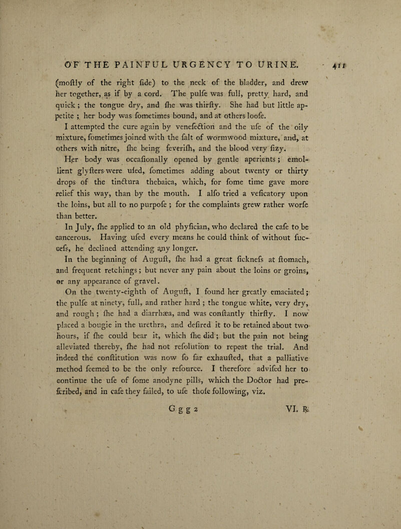 ,, . . » s , , (moftly of the right fide) to the neck of the bladder, and drew her together, as if by a cord. The pulfe was full, pretty hard, and quick ; the tongue dry, and fhe was thirfty. She had but little ap¬ petite ; her body was fometimes bound, and at others loofe. I attempted the cure again by venefe&ion and the ufe of the oily mixture, fometimes joined with the fait of wormwood mixture, and, at others with nitre, fhe being feverifh, and the blood very fizy. Her body was occafionally opened by gentle aperients; emol¬ lient glyfters were ufed, fometimes adding about twenty or thirty drops of the tinftura thebaica, which, for fome time gave more relief this way, than by the mouth. I alfo tried a veficatory upon the loins, but all to no purpofe ; for the complaints grew rather worfe than better. In July, fhe applied to an old phyfician, who declared the cafe to be cancerous. Having ufed every means he could think of without file- cefs, he declined attending any longer. In the beginning of Auguft, five had a great ficknefs at ftomach, and frequent retchings; but never any pain about the loins or groins, or any appearance of gravel. On the twenty-eighth of Auguft, I found her greatly emaciated; the pulfe at ninety, full, and rather hard ; the tongue white, very dry, and rough ; fhe had a diarrhaea, and was conftantly thirfty. I now placed a bougie in the urethra, and defired it to be retained about two hours, if fhe could bear it, which fhe did ; but the pain not being alleviated thereby, fhe had not refolution to repeat the trial. And indeed the conftitution was now fo far exhaufted, that a palliative method feemed to be the only refource. I therefore advifed her to continue the ufe of fome anodyne pills, which the Doctor had pre- fcribed, and in cafe they failed, to ufe thole following, viz. G g g 2 VI. $ ' 41 I > J