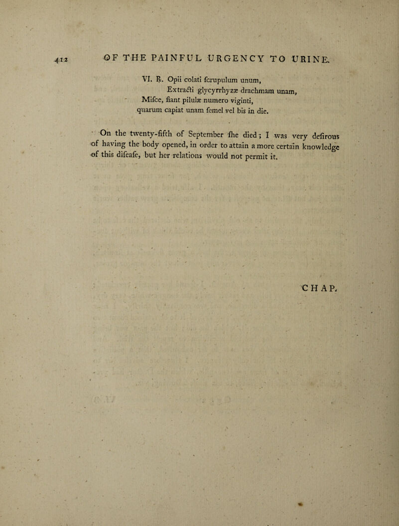 VI. R. Opii colati fcrupulum unum, Extra&i glycyrrhyzse drachmam unam, Mifce, fiant pilulae numero viginti, quaruni capiat unam femel vel bis in die. ‘ °n the twenty-fifth of September ihe died ; I was very defirous of having the body opened, in order to attain a more certain knowledge of this difeafe, but her relations would not permit it. C H A P,