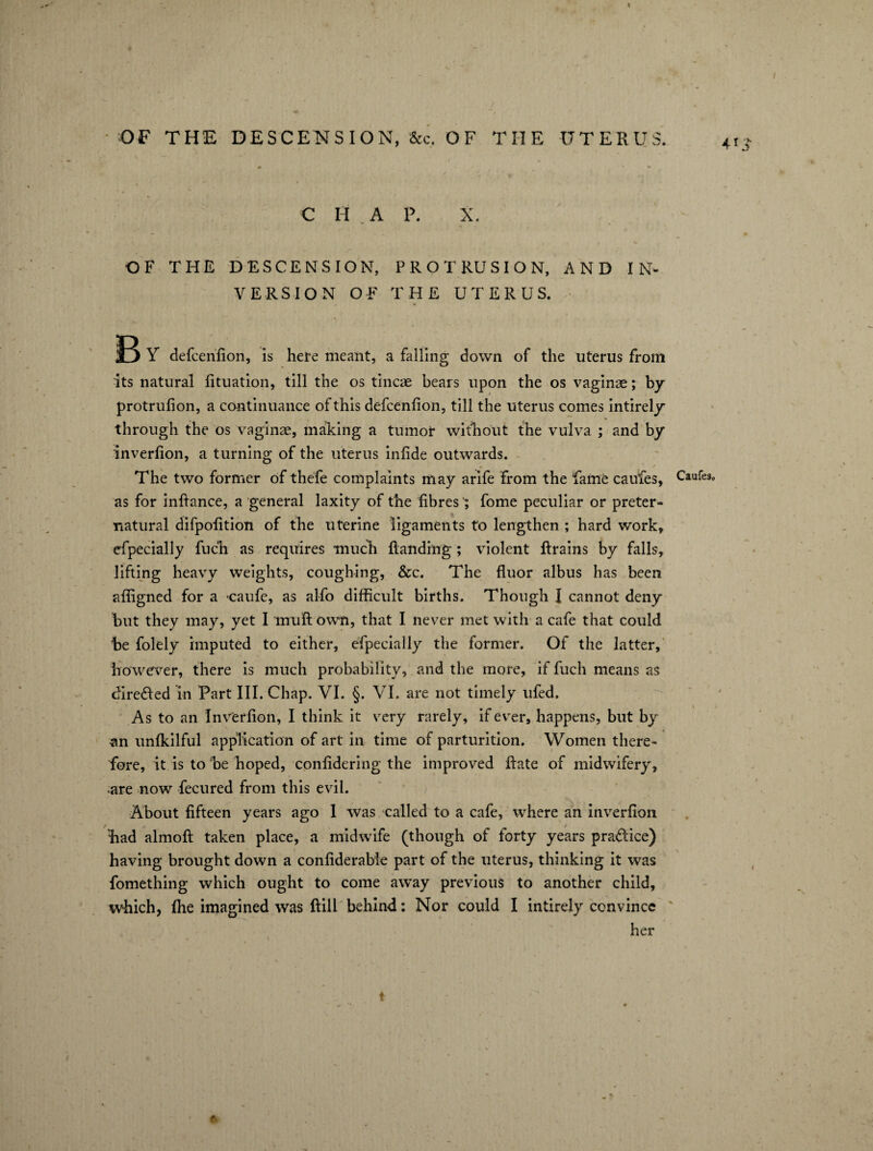 C H A P. X. OF THE DESCENSION, PROTRUSION, AND IN¬ VERSION OF THE UTERUS. R Y defcenfion, is here meant, a falling down of the uterus from its natural fituation, till the os tincae bears upon the os vaginae; by protrufion, a continuance of this defcenfion, till the uterus comes intirely through the os vaginae, making a tumor without the vulva ; and by inverfion, a turning of the uterus infide outwards. The two former of thefe complaints may arife from the Fame caufes, as for inftance, a general laxity of the fibresfome peculiar or preter¬ natural difpofition of the uterine ligaments to lengthen ; hard work, efpecially fuch as requires much Handing ; violent ftrains by falls, lifting heavy weights, coughing, &c. The fluor albus has been affigned for a caufe, as alfo difficult births. Though I cannot deny but they may, yet I mu ft own, that I never met with a cafe that could be folely imputed to either, efpecially the former. Of the latter, however, there is much probability, and the more, if fuch means as directed in Part III. Chap. VI. §. VI. are not timely ufed. As to an Inverfion, I think it very rarely, if ever, happens, but by an unfkilful application of art in time of parturition. Women there¬ fore, it is to be hoped, confidering the improved ftate of midwifery, are now fecured from this evil. About fifteen years ago 1 was called to a cafe, where an inverfion bad almoft taken place, a midwife (though of forty years pra&ice) having brought down a confiderabie part of the uterus, thinking it was fomething which ought to come away previous to another child, which, flie imagined was ftill behind: Nor could I intirely convince her