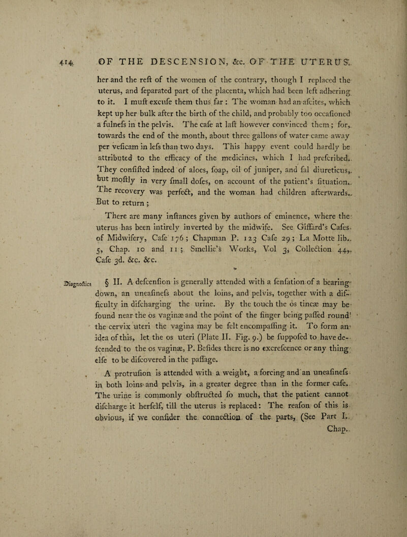 25iagnoflics n \ i her and the reft of the women of the contrary, though I replaced the uterus, and feparated part of the placenta, which had been left adhering x t to it. I muft excufe them thus far : The woman had an afcites, which kept up her bulk after the birth of the child, and probably too occafioned a fulnefs in the pelvis. The cafe at laft however convinced them ; for, towards the end of the month, about three gallons of water came away per veficam in lefs than two days. This happy event could hardly be attributed to the efficacy of the medicines, which I had prescribed. They confifted indeed of aloes, foap, oil of juniper, and fal diureticus,. but moftly in very fmall dofes, on account of the patient’s fituation... 1 lie recovery was perfect, and the woman had children afterwards.. But to return ; There are many inftances given by authors of eminence, where the uterus has been intirely inverted by the midwife. See Giffard’s Cafes^ of Midwifery, Cafe 176; Chapman P. 123 Cafe 29; La Motte lib.. 5, Chap. 10 and 11 ; Smellie’s Works, Vol 3, Colle&ion 44,., Cafe 3d. &c. 6c c. V § II. A defcenfion is generally attended with a fenfation of a bearing down, an uneafinefs about the loins, and pelvis, together with a dif¬ ficulty in difcharging the urine. By the touch the os tincae may be found near the os vaginae and the point of the finger being pafled round' the cervix uteri the vagina may be felt encompaffing it. To form am idea of this, let the os uteri (Plate II. Fig. 9.) be fuppofed to have de¬ fended to the os vaginae, P. Befides there is no excrefcence or any thing elfe to be difcovered in the pafthge. A protrufion is attended with a weight, a forcing and an uneafinefs in both loins'and pelvis, in a greater degree than in the former cafe. The urine is commonly obftructed fo much, that the patient cannot difcharge it herfelf, till the uterus is replaced: The reafon of this is obvious, if we conlider the conne&ion of the parts, (See Part I. Chap..