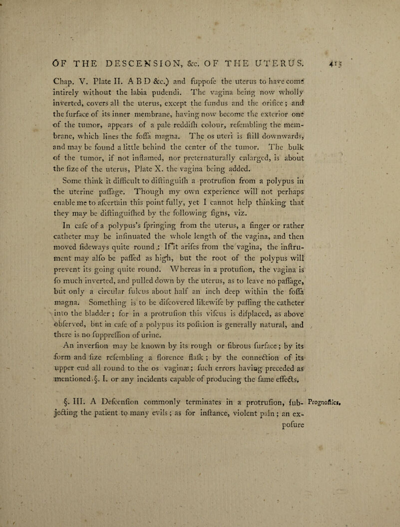 Chap. V. Plate II. A BD &c.) and fuppofe the uterus to havre come* intirely without the labia pudendi. The vagina being now wholly inverted, covers all the uterus, except the fundus and the orifice; and the furfuce of its inner membrane, having now become the exterior one of the tumor, appears of a pale reddifh colour, refembling the mem¬ brane, which lines the foffa magna. The os uteri is ftill downwards, and may be found a little behind the center of the tumor. The bulk of the tumor, if not inflamed, nor preternaturally enlarged, is about the fize of the uterus, Plate X. the vagina being added. Some think it difficult to diftinguiffi a protrufion from a polypus in the uterine paffage. Though my own experience will not perhaps enable me to afeert'ain this point fully, yet I cannot help thinking that they may be diftinguilhed by the following figns, viz. In cafe of a polypus’s fpringing from the uterus, a finger or rather catheter may be infinuated the whole length of the vagina, and then moved fideways quite round.: If it arifes from the vagina, the inftru- ment may alfo be paffed as high, but the root of the polypus will prevent its going quite round. Whereas in a protufion, the vagina is fo much inverted, and pulled down by the uterus, as to leave no paffage, but only a circular fulcus about half an inch deep within the foffa magna. Something is to be difeovered likewife by paffing the catheter into the bladder ; for in a protrufion this vifeus is difplaced, as above obferved, but in cafe of a polypus its pofition is generally natural, and there is no fuppreffion of urine. An inverfion may be known by its rough or fibrous furface; by its form and fize refembling a florence flafk ; by the connection of its upper end all round to the os vaginae; fuch errors having preceded as mentioned §. I. or any incidents capable of producing the fame effeCts, §. III. A Defcenfion commonly terminates in a protrufion, lub- jeCting the patient to many evils; as for inftance, violent pain; an ex- pofure Prognoses, 9