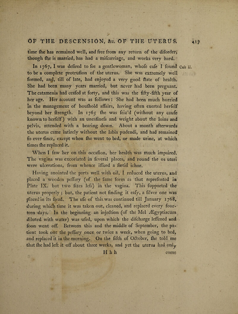 OF THE DESCENSION, &c. OF THE UTERUS, 4i* time fhe has remained well, and free from any return of the difordef, though fhe is married, has had a mifcarriage, and works very hard. ' In 1767, I was defired to fee a gentlewoman, whofe cafe I found Cafe XI. to be a complete protrufion of the uterus. She was extremely well formed, and, till of late, had enjoyed a very good ftate of health. She had been many years married, but never had been pregnant. The catamenia had ceafed at forty, and this was the fifty-fifth year of her age. Her account was as follows: She had been much hurried in the management of houfhold affairs, having often exerted herfelf beyond her ftrength. In 1765 fiie was feiz’d (without any caufe known to herfelf) with an uneafinefs and weight about the loins and pelvis, attended with a bearing down. About a month afterwards the uterus came intirely without the labia pudendi, and had remained fo ever fince, except when fhe went to bed, or made urine, at which times fhe replaced it. . When I faw her on this occafion, her health was much impaired. The vagina was excoriated in feveral places, and round the os uteri were ulcerations, from whence iffued a foetid ichor. Having anointed the parts well with oil, I reduced the uterus, and placed a wooden peffary (of the fame form as that reprefented in Plate IX. but two fizes lefs) in the vagina. This fupported the uterus properly ; but, the patient not finding it eafv, a filver one was placed in its flead. The life of this was continued till January 176&, during which time it was taken out, cleaned, and replaced every four¬ teen days. In the beginning an injection (of the Mel AEgyptiacum diluted with water) was ufed, upon which the difeharge lefiened and . foon went off. Between this and the middle of September, the pa¬ tient took out the peffary once or twice a week, when going to bed, and replaced it in the morning. On the fifth of October, fhe told me that fhe had left it off about three weeks, and yet the uterus had only Hhh come