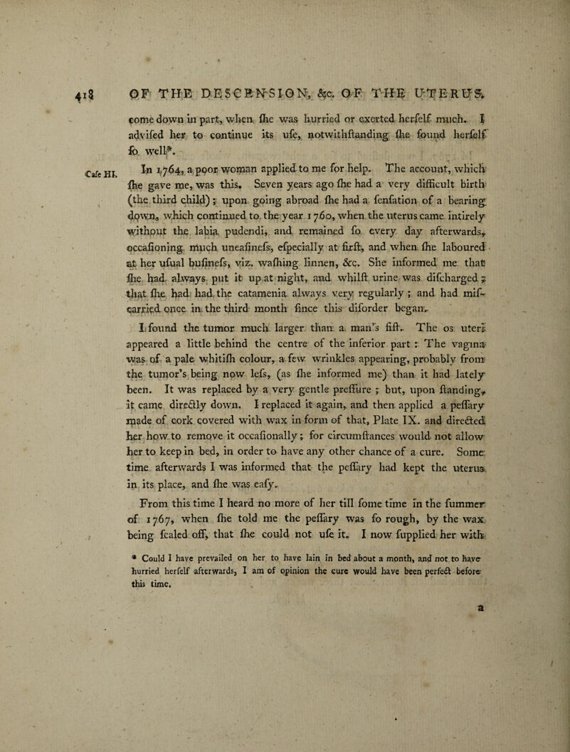 come down in part, when, fhe was hurried or exerted herfelf much. I advifed her to continue its ufe, notwithflanding fhe found herfelf fo well*. In 1764, a poor woman applied to me for help. The account, which ihe gave me, was this. Seven years ago fhe had a very difficult birth (the third child); upon going abroad fhe had a fenfation of a bearing dpwn* which continued to the year 1760, when the uterus came intirely without the labija. pudendi, and remained fo every day afterwards* occafioning much uneafinefs, efpecially at firft, and when fhe laboured at her ufual bufinefs, viz. wafhing linnen, &c. She informed me that fhe had, always put it up at night, and whilft urine was difeharged y that fhe had: had, the catamenia always very regularly; and had mif- carried once in the tfiird month fince this diforder began.. I found the tumor much larger than a man’s tiff.. The os uteri; appeared a little behind the centre of the inferior part : The vagina was of a pale whitifh colour, a few wrinkles appearing, probably from; the tumor’s being now lefs, (as fhe informed me) than it had lately- been. It was replaced by a very gentle preffure ; but, upon Handing* it came dire&ly down. I replaced it again, and then applied a peffary made of cork covered with wax in form of that, Plate IX. and dire&ed her how to remove it occafionally; for eireumfiances would not allow her to keep in bed, in order to have any other chance of a cure. Some: time afterwards I was informed that the peffary had kept the uterus, in its place, and fhe was eafy. From this time I heard no more of her till fome time in the fummer of 1767, when fhe told me the peffary was fo rough, by the wax being fealed off, that fhe could not ufe it. I now fupplied her with * Could I have prevailed on her to have lain in bed about a month, and not to have hurried herfelf afterwards, I am of opinion the cure would have been perfect before this time.