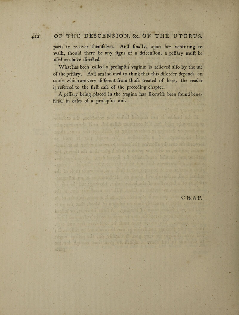 423 >4 It* ' ' * ‘ . * *«• * parts to recover themfelves. And finally, upon her venturing to walk, fhould there be any figns of a defcenfion, a peffary muft be ufed as above directed. < , - •* . S> f » * -» •’ * ? f » What has been called a prolapfus vaginae is relieved alfo by the ufe of the peffary. As I am inclined to think that this diforder depends cn caufes which are very different from thofe treated of here, the reader is referred to the firft cafe of the preceding chapter. A peffary being placed in the vagina has likcwife been found hene« facial in cafes of a prolapfus ani. QUA ?.