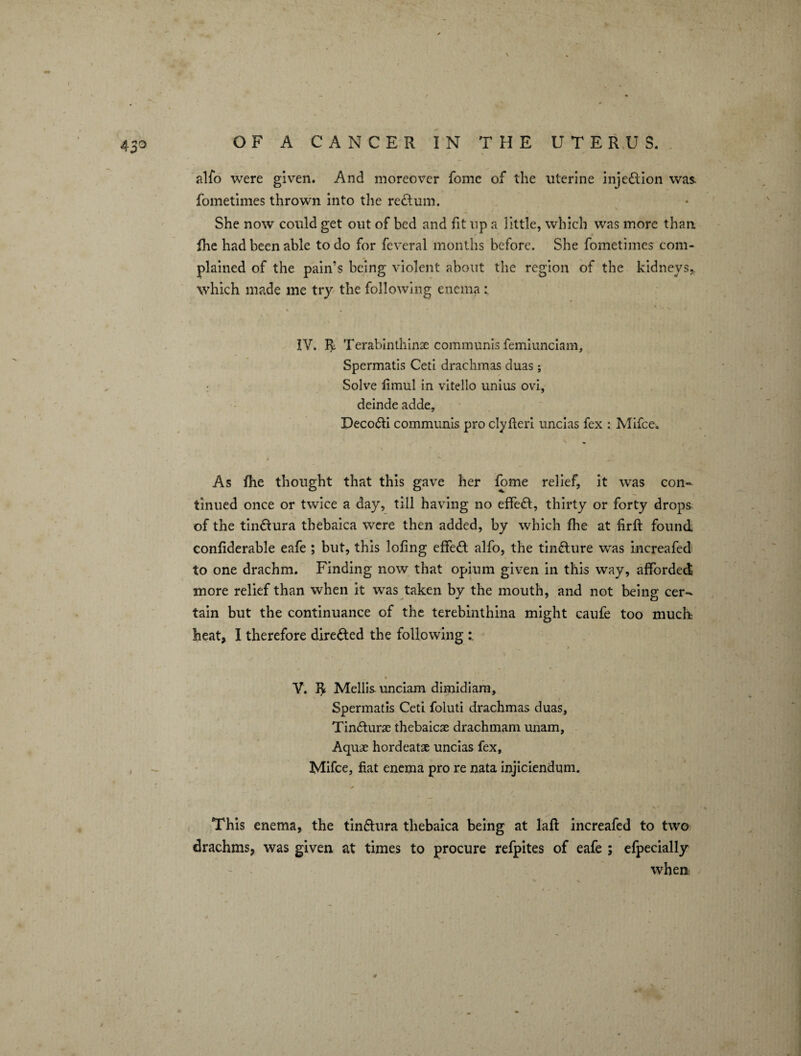 alfo were given. And moreover feme of the uterine inje&ion was. fometimes thrown into the return. She now could get out of bed and fit up a little, which was more than fhe had been able to do for feveral months before. She fometimes com¬ plained of the pain’s being violent about the region of the kidneys,, which made me try the following enema IV. Terabinthinae communis femiunciam, Spermatis Ceti drachmas duas; Solve limul in vitello unius ovi, deinde adde, Deco&i communis pro clyfleri uncias fex : Mifce. As fhe thought that this gave her fome relief, it was con¬ tinued once or twice a day, till having no effedl, thirty or forty drops of the tin&ura thebaica were then added, by which fhe at firft found confiderable eafe ; but, this lofing effect alfo, the tincture was increafed to one drachm. Finding now that opium given in this way, afforded more relief than when it was taken by the mouth, and not being cer¬ tain but the continuance of the terebinthina might caufe too much heat, I therefore directed the following > * V. Mellis. unciam dimidiam, Spermatis Ceti foluti drachmas duas, Tin&urae thebaicae drachmam unam, Aquae hordeatae uncias fex, Mifce, fiat enema pro re nata injiciendum. This enema, the tin&ura thebaica being at laft increafed to two drachms, was given at times to procure refpites of eafe ; efpecially when 4 /