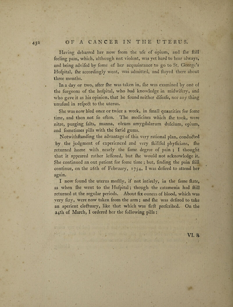 Having debarred her now from the life of opium, and fhe Rill feeling pain, which, although not violent, was yet hard to bear always, and being advifed by fome cf her acquaintance to go to St. George’s Hofpital, fhe accordingly went, was admitted, and hayed there about three months. In a day or two, after fhe was taken in, fhe was examined by one of the furgeons of the hofpital, who had knowledge in midwifery, and who gave it as his opinion, that he found neither difeafe, nor any thing unufual in refpect to the uterus. % * ■ mi She was now bled once or twice a week, in frnall quantities for fome time, and then not fo often. The medicines which fhe took, were nitre, purging falts, manna, oleum amygdalarum dulcium, opium, and fometimes pills with the foetid gums. Notwithfianding the advantage of this very rational plan, conduced by the judgment of experienced and very fkillful phylicians, fhe returned home with nearly the fame degree of pain ; I thought that it appeared rather lefiened, but fhe would not acknowledge it. She continued an out patient for fome time ; but, finding the pain flill continue, on the 26th of February, 1754, I was defired to attend her again. I now found the uterus mofily, if not intirely, in the fame Rate, as when fhe went to the Hofpital; though the catamenia had Rill returned at the regular periods. About fix ounces of blood, which was very fizy, were now taken from the arm; and flie was defired to take an aperient eledluary, like that which was firfi preferibed. On the 24th of March, I ordered her the following pills: VI. ft , / 1
