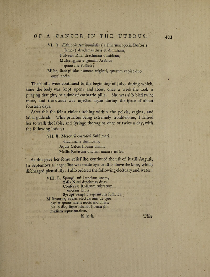 VI. R. iEthiopis Antimonialis ( a Pharmacopoeia Dodoris James) drachmas duas et dimidiam, Pulveris Rhei drachmam dimidiam, , Mufcelaginis e gummi Arabico «■ quantum fufficit; Mifce, fiant pilule numero triginti, quarum capiat duo omni node. Thefe pills were continued todhe beginning of July, during which time the body wa§ kept open i and about once a week fhe took a purging draught, or a dofe of cathartic pills. She was alfo bled twice more, and the uterus was injected again during the fpace of about fourteen days. After this fhe felt a violent itching within the pelvis, vagina, and labia pudendi. This pruritus being extremely troublefome, I defired her to wafh the labia, and fyringe the vagina once or twice a day, with the following lotion: VII. R. Mercurii corrofivi Sublimati drachmam dimidiam. Aquas Calcis libram unam, Mellis Rofarum unciam unam; mifce* ' As this gave her fome relief (he continued the ufe of it till Auguft; In September a large iflue was made by a cauftic above the knee, which difeharged plentifully. I alfo ordered the following eleduary and water i VIII. R. Spongii uftii unciam unam, Salis Nitri drachmas duas Conferva? Rofarum rubrarum . unciam femis, Syrupi Simplicis quantum fufficit j Mifceantur, et fiat eleduarium de quo capiat quantitatem nucis mofehatse bis in die, fuperbibendo libram di¬ midiam aqua? marine, K k k. This