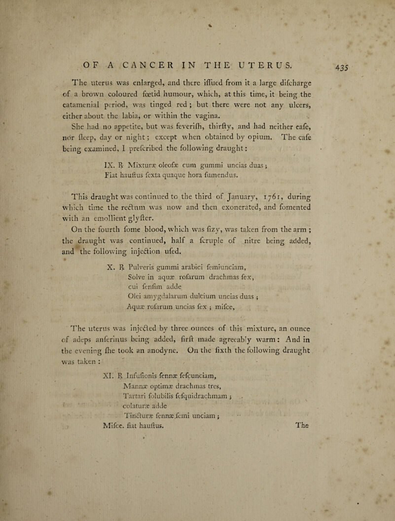OF A CANCER IN THE UTERUS. The uterus was enlarged, and there ifliied from it a large difcharge of a brown coloured foetid humour, which, at this time, it being the catamenial period, was tinged red ; but there were not any ulcers, either about the labia, or within the vagina. She had no appetite, but was feverifh, thirfty, and had neither eafe, nor deep, day or night; except when obtained by opium. The cafe being examined, 1 prefcribed the following draught: 4 IX. R Mixture oleofoe cum gummi uncias duas; Fiat hauftus fexta quaque hora fumendus. 4 35 This draught was continued to the third of January, i 761, during which time the rectum was now and then exonerated, and fomented with an emollient glyder. On the fourth fome blood, which was fizy, was taken from the arm ; the draught was continued, half a fcruple of nitre being added, and the following injection ufed. #1 X. R Pulveris gummi arabici femrunciam, Solve in aquae rofarum drachmas fex, cui fenlim adde Olei amygdalarum dulcium uncias duas ; Aquae rofarum uncias fex j mifce, > l : The uterus was injedled by three ounces of this mixture, an ounce of adeps anferinus being added, fir ft made agreeably warm: And in the evening fhe took an anodyne. On the fixth the following draught was taken : XI. R Infulionis fennae fefcunciam, Mannx optimee drachmas tres, Tartari folubilis fefquidrachmam j colaturx adde Tindlurae fennae ferni unciam j Mifce. fiat hauftus. The % #