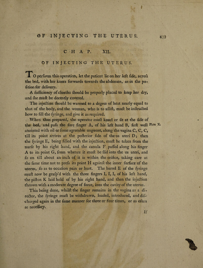 OF INJECTING THE UTERUS, A C H A P. XII. OF INJECTING THE UTERUS. A O perform this operation) let the patient lie on her left fide, acrofs the bed, with her knees forwards towards the abdomen, as in the po¬ rtion for delivery, A fufficiency of cloaths fhould be properly placed to keep her dry, and the muR be decently covered. The injection fhould be warmed to a degree of heat nearly equal to that of the body, and the woman, who is to afiift, muff be inftruCted how to fill the fyringe, and give it as required. When thus prepared, the operator mud kneel or fit at the fide of the bed, and pafs the fore finger A, of his left hand B, firib well plate anointed with oil or fome agreeable unguent, along the vagina C, C, C, till its point arrives at the pofterior fide of the os uteri D j then the fyringe E, being filled with the injection, rnufi: be taken from the nurfe by his right hand, and the canula F pafied along his finger A to its point G, from whence it mufl be fiid into the os uteri, and fo on till about an inch of it is within the orifice, taking care at the fame time not to prefs its point H againft the inner furface of the uterus, fo as to occafion pain or hurt. The barrel E of the fyringe mufl now be grafp’d with the three fingers I, I, I, of his left hand, the pifton K laid hold of by his right hand, and then the injection thrown with a moderate degree of force, into the cavity of the uterus. This being done, whilft the finger remains in the vagina as a di¬ rector, the fyringe muft be withdrawn, loaded, introduced, and dif- -charged again in the fame manner for three or four times, or as often as neeefiary-. If