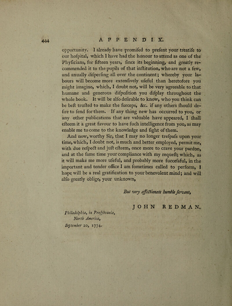 opportunity. I already have promifed to prefent your treatlfe to our hofpital, which I have had the honour to attend as one of the Phyficians, for fifteen years, fince its beginning, and greatly re¬ commended it to the pupils of that inftitution, who are not a few, and anually difperfing all over the continent; whereby your la¬ bours will become more extenfively ufeful than heretofore you might imagine, which, I doubt not, will be very agreeable to that humane and generous difpofition you difplay throughout the whole book. It will be alfo defirable to know, who you think can be belt trailed to make the forceps, &c. if any others fhould de¬ fire to fend for them. If any thing new has occurred to you, or any other publications that are valuable have appeared, I fhall efleem it a great favour to have fuch intelligence from you, as may enable me to come to the knowledge and fight of them. And now, worthy Sir, that I may no longer trefpafs upon your time, which, I doubt not, is much and better employed, permit me, with due refpedl and juft efteem, once more to crave your pardon, and at the fame time your compliance with my requeft; which, as it will make me more ufeful, and probably more fuccefsful, in the important and tender office I am fometimes called to perform, I hope will be a real gratification to your benevolent mind; and will alfo greatly oblige, your unknown, But very affectionate humble fervant, JOHN REDMAN. Philadelphia, in Penfylvania, North America, September 20, 1774.