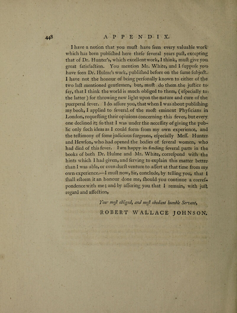 I have a notion that you muft have feen every valuable work which has been publilhed here thefe feveral years paid, excepting that of Dr. Hunter’s, which excellent work, I think, muft give yon great fatisfadtion. You mention Mr. White, and I fuppofe you- have feen Dr. Hulme’s work, publifhed before on the fame fubjedd.. I have not the honour of being perfonally known to either of the* two lad: mentioned gentlemen, but,, mud do them.the juftice to* fay, that I think the world is much obliged to them, ( efpecially to» the latter ) for throwing new light upon the nature and cure of the: puerperal fever. I do allure you, that when I was about publifhing my book, I applied to feveral. of the mold eminent Phyficians in London, requefting their opinions concerning this fever, but every one declined it; lo that I was under the neceflity of giving the pub^ lie only fuch ideas as I could form from my own experience, and the teftimony of dome judicious furgeons, efpecially MelT. Hunter- and Hewfon, who had opened the bodies of feveral women, who had died of this fever. I am happy in finding feveral parts in the books of both Dr. Hulme and Mr. White, correfpond with the hints which I had given, and ferving to explain this matter better than I was able, or even durft venture to afiert at that time from my own experience.—I muft now, Sir, conclude, by telling you, that I {hall efteem it an honour done me, fhould you continue a corref? pondencewith me; and by alluring you that I remain, with juft regard and affeddion, Tour mojl obliged\ and mojl obedient humble Servant, ROBERT WALLACE JOHNSON/
