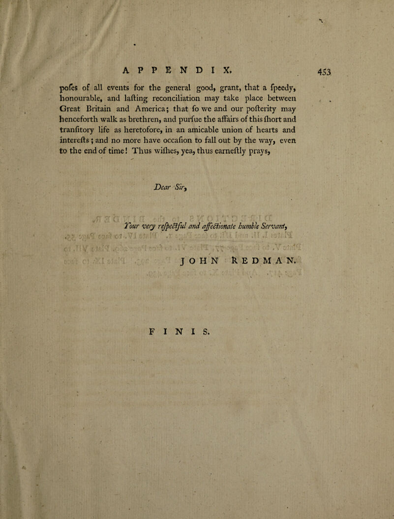 I APPENDIX. 453 pefes of all events for the general good, grant, that a fpeedy, honourable, and lafting reconciliation may take place between Great Britain and America; that fo we and our pofterity may henceforth walk as brethren, and purfue the affairs of this fhort and tranfitory life as heretofore, in an amicable union of hearts and interefts; and no more have occafion to fall out by the way, even, to the end of time! Thus willies, yea, thus earnellly prays, Dear Sir, . Tour very refpeCiful and affectionate humble Servant, ? rr L J. t \ \ JOHN REDMAN. FINIS.