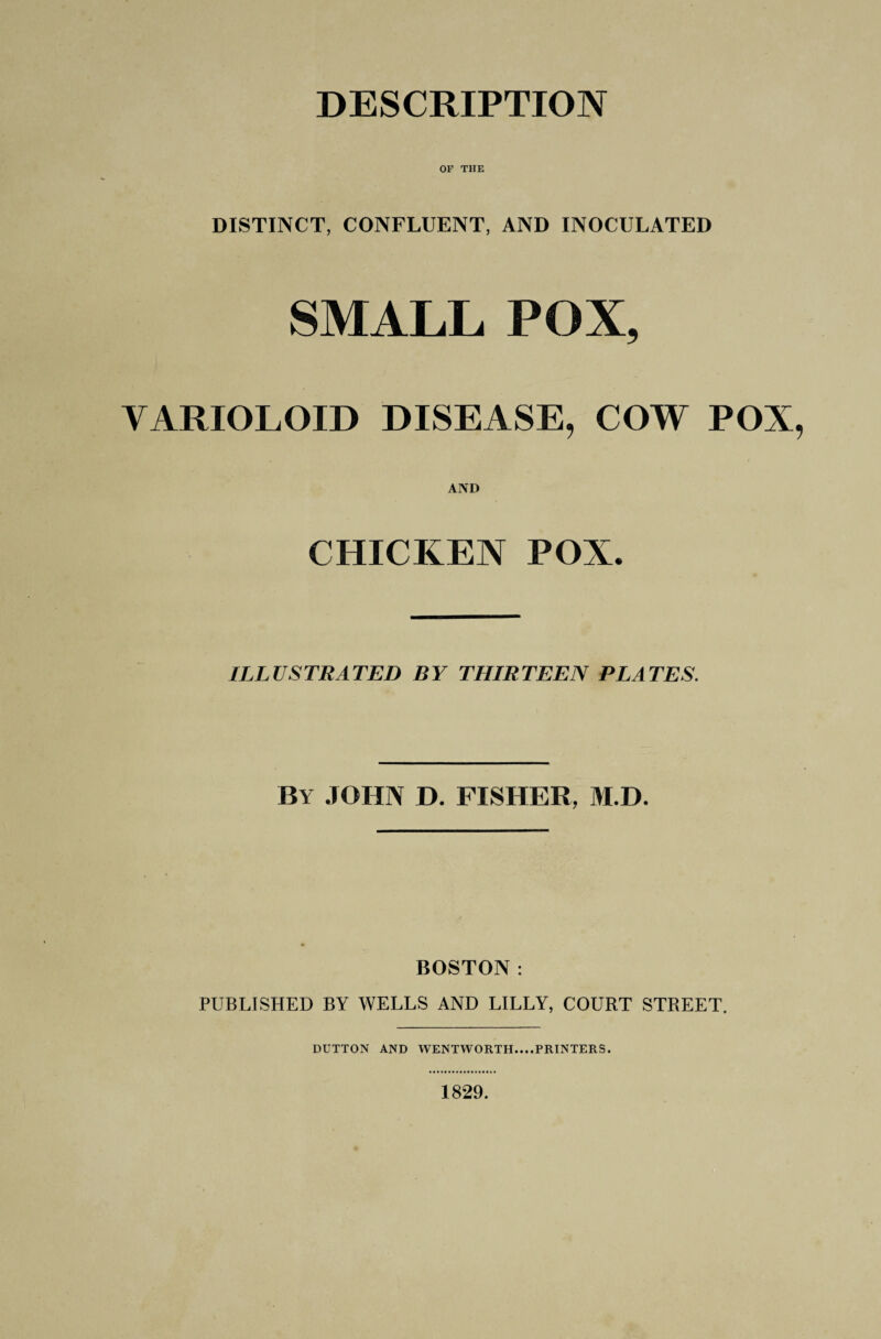 DESCRIPTION OF THE DISTINCT, CONFLUENT, AND INOCULATED SMALL POX, VARIOLOID DISEASE, COW POX, AND CHICKEN POX. ILLUSTRATED BY THIRTEEN PLATES. By JOHN D. FISHER, M.D. BOSTON: PUBLISHED BY WELLS AND LILLY, COURT STREET. DUTTON AND WENTWORTH....PRINTERS. 1829.