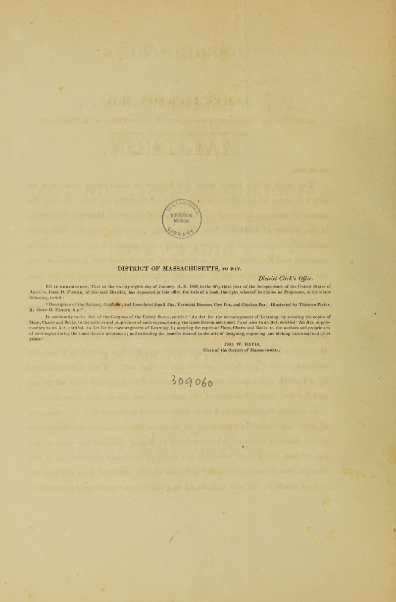 DISTRICT OF MASSACHUSETTS, to wit. District Clerk's Office. BE it remembered, That on the twenty-eighth day of January, A. D. 1829, in the fifty-third year of the Independence of the United States of America, John 1). Fisher, of the said District, has deposited in this office the title of a book, the right whereof he claims as Proprietor, in the words following, to wit : “ Description of the Distinct, ConfiuSnt, and Inoculated Small Pox, Varioloid Disease, Cow Pox, and Chicken Pox. Illustrated by Thirteen Plates. By John D. Fisher, m.d.” In conformity to the Act of the Congress of the United States, entitled ‘ An Act for the encouragement of Learning, by securing the copies of Maps, Charts and Books, to the authors and proprietors of such copies, during the times therein mentioned and also to an Act, entitled ‘ An Act, supple¬ mentary to an Act, entitled, an Act fir the encouragement of Learning, by securing the copies of Maps. Charts and Books to the authors and proprietors of such copies during the times therein mentioned ; and extending the benefits thereof to the arts of designing, engraving and etching historical and other prints.’ JNO. W. DAVIS, Clerk of the District of Massachusetts.