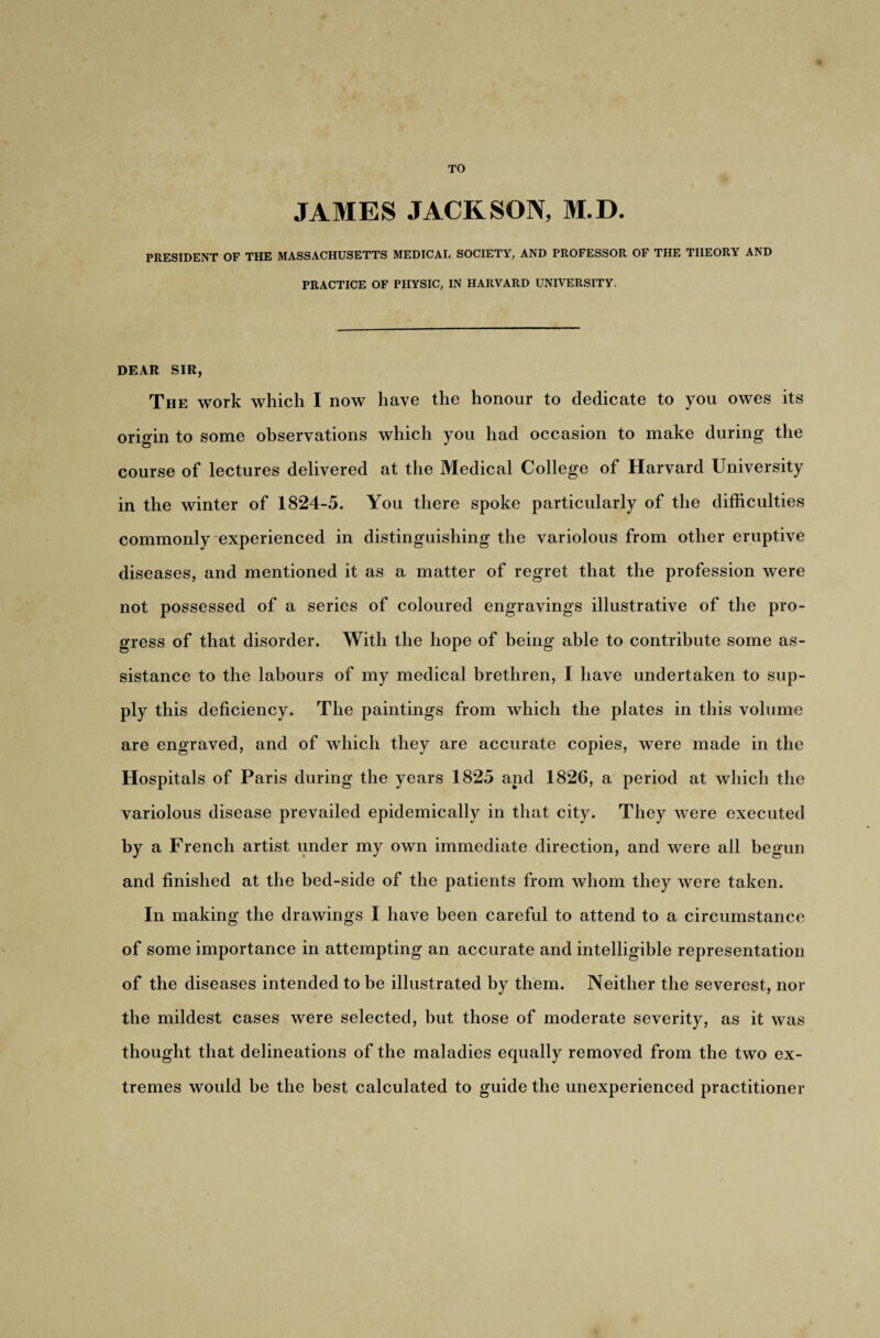 TO JAMES JACKSON, M.D. PRESIDENT OF THE MASSACHUSETTS MEDICAL SOCIETY, AND PROFESSOR OF THE THEORY AND PRACTICE OF PHYSIC, IN HARVARD UNIVERSITY. DEAR SIR, The work which I now have the honour to dedicate to you owes its origin to some observations which you had occasion to make during the course of lectures delivered at the Medical College of Harvard University in the winter of 1824-5. You there spoke particularly of the difficulties commonly experienced in distinguishing the variolous from other eruptive diseases, and mentioned it as a matter of regret that the profession were not possessed of a series of coloured engravings illustrative of the pro¬ gress of that disorder. With the hope of being able to contribute some as¬ sistance to the labours of my medical brethren, I have undertaken to sup¬ ply this deficiency. The paintings from which the plates in this volume are engraved, and of which they are accurate copies, were made in the Hospitals of Paris during the years 1825 and 1826, a period at which the variolous disease prevailed epidemically in that city. They were executed by a French artist under my own immediate direction, and were all begun and finished at the bed-side of the patients from whom they were taken. In making the drawings I have been careful to attend to a circumstance of some importance in attempting an accurate and intelligible representation of the diseases intended to be illustrated by them. Neither the severest, nor the mildest cases were selected, but those of moderate severity, as it was thought that delineations of the maladies equally removed from the two ex¬ tremes would he the best calculated to guide the unexperienced practitioner