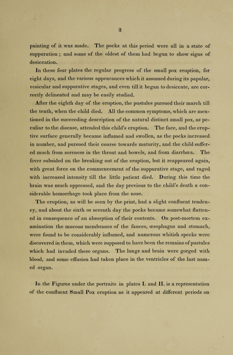 painting of it was made. The pocks at this period were all in a state of suppuration ; and some of the oldest of them had begun to show signs of desiccation. In these four plates the regular progress of the small pox eruption, for eight days, and the various appearances which it assumed during its papular, vesicular and suppurative stages, and even till it began to desiccate, are cor¬ rectly delineated and may be easily studied. After the eighth day of the eruption, the pustules pursued their march till the tenth, when the child died. All the common symptoms, which are men¬ tioned in the succeeding description of the natural distinct small pox, as pe¬ culiar to the disease, attended this child’s eruption. The face, and the erup¬ tive surface generally became inflamed and swollen, as the pocks increased in number, and pursued their course towards maturity, and the child suffer¬ ed much from soreness in the throat and bowels, and from diarrhoea. The fever subsided on the breaking out of the eruption, but it reappeared again, with great force on the commencement of the suppurative stage, and raged with increased intensity till the little patient died. During this time the brain was much oppressed, and the day previous to the child’s death a con¬ siderable hemorrhage took place from the nose. The eruption, as will be seen by the print, had a slight confluent tenden¬ cy, and about the sixth or seventh day the pocks became somewhat flatten¬ ed in consequence of an absorption of their contents. On post-mortem ex¬ amination the mucous membranes of the fauces, oesophagus and stomach, were found to be considerably inflamed, and numerous whitish specks were discovered in them, which were supposed to have been the remains of pustules which had invaded these organs. The lungs and brain were gorged with blood, and some effusion had taken place in the ventricles of the last nam¬ ed organ. In the Figures under the portraits in plates I. and II. is a representation of the confluent Small Pox eruption as it appeared at different periods on