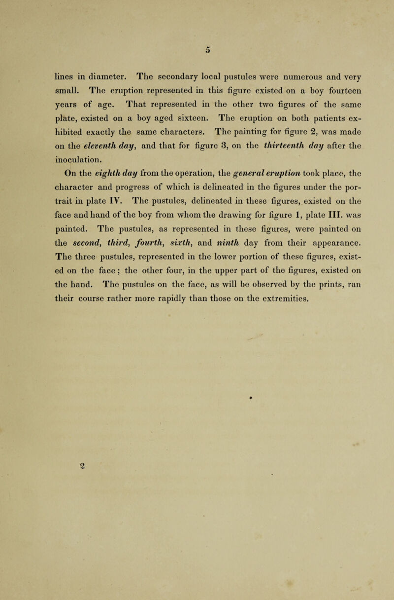 lines in diameter. The secondary local pustules were numerous and very small. The eruption represented in this figure existed on a boy fourteen years of age. That represented in the other two figures of the same plate, existed on a boy aged sixteen. The eruption on both patients ex¬ hibited exactly the same characters. The painting for figure 2, was made on the eleventh day, and that for figure 8, on the thirteenth day after the inoculation. On the eighth day from the operation, the general eruption took place, the character and progress of which is delineated in the figures under the por¬ trait in plate IV. The pustules, delineated in these figures, existed on the face and hand of the boy from whom the drawing for figure 1, plate III. was painted. The pustules, as represented in these figures, were painted on the second, third, fourth, sixth, and ninth day from their appearance. The three pustules, represented in the lower portion of these figures, exist¬ ed on the face; the other four, in the upper part of the figures, existed on the hand. The pustules on the face, as will be observed by the prints, ran their course rather more rapidly than those on the extremities, 2
