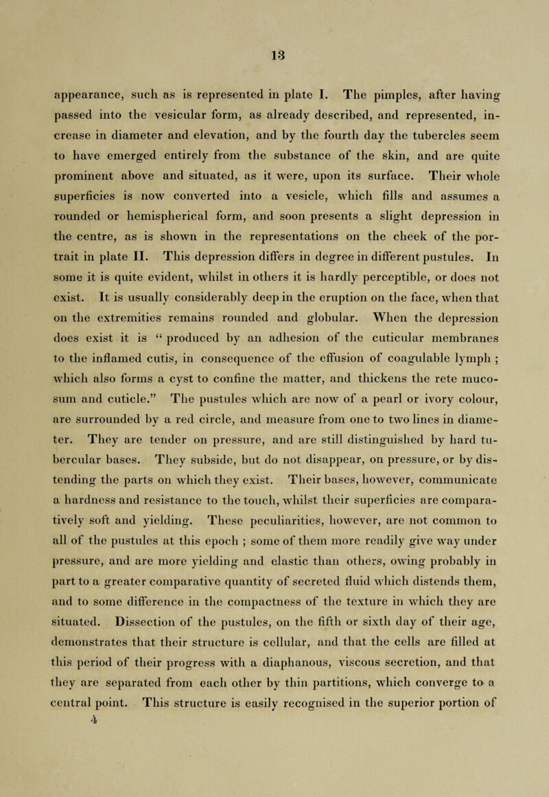 appearance, such as is represented in plate I. The pimples, after having passed into the vesicular form, as already described, and represented, in¬ crease in diameter and elevation, and by the fourth day the tubercles seem to have emerged entirely from the substance of the skin, and are quite prominent above and situated, as it were, upon its surface. Their whole superficies is now converted into a vesicle, which fills and assumes a rounded or hemispherical form, and soon presents a slight depression in the centre, as is shown in the representations on the cheek of the por¬ trait in plate II. This depression differs in degree in different pustules. In some it is quite evident, whilst in others it is hardly perceptible, or does not exist. It is usually considerably deep in the eruption on the face, when that on the extremities remains rounded and globular. When the depression does exist it is “ produced by an adhesion of the cuticular membranes to the inflamed cutis, in consequence of the effusion of coagulable lymph ; which also forms a cyst to confine the matter, and thickens the rete muco- sum and cuticle.” The pustules which are now of a pearl or ivory colour, are surrounded by a red circle, and measure from one to two lines in diame¬ ter. They are tender on pressure, and are still distinguished by hard tu¬ bercular bases. They subside, but do not disappear, on pressure, or by dis¬ tending the parts on which they exist. Their bases, however, communicate a hardness and resistance to the touch, whilst their superficies are compara¬ tively soft and yielding. These peculiarities, however, are not common to all of the pustules at this epoch ; some of them more readily give way under pressure, and are more yielding and elastic than others, owing probably in part to a greater comparative quantity of secreted fluid which distends them, and to some difference in the compactness of the texture in which they are situated. Dissection of the pustules, on the fifth or sixth day of their age, demonstrates that their structure is cellular, and that the cells are filled at this period of their progress with a diaphanous, viscous secretion, and that they are separated from each other by thin partitions, which converge to a central point. This structure is easily recognised in the superior portion of 4