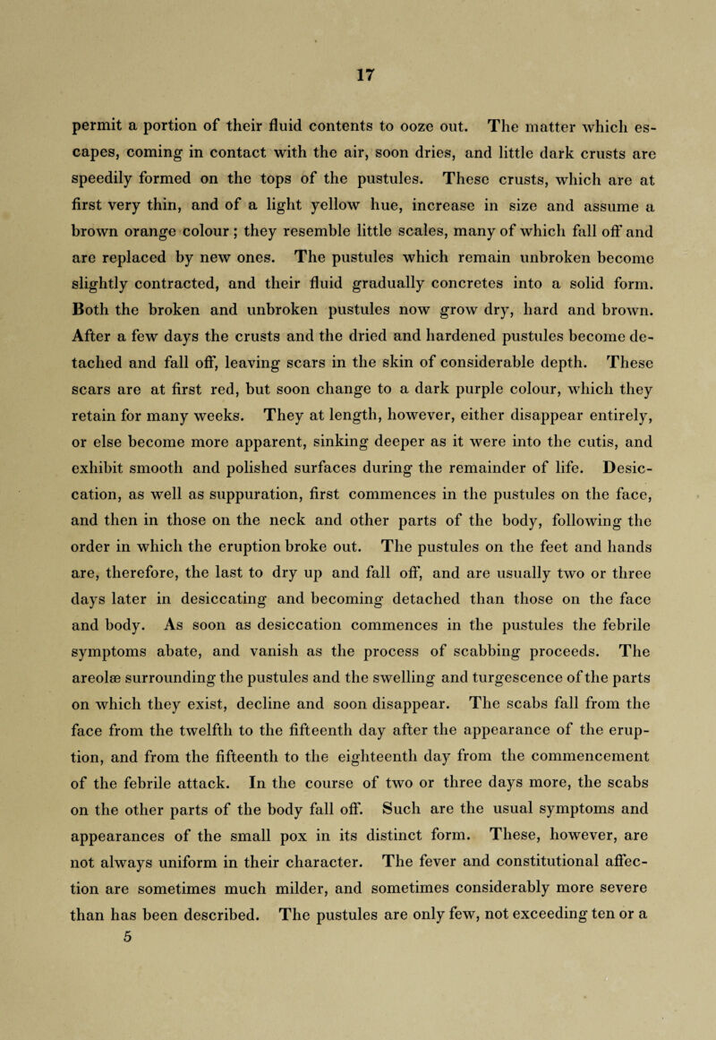 permit a portion of their fluid contents to ooze out. The matter which es¬ capes, coming in contact with the air, soon dries, and little dark crusts are speedily formed on the tops of the pustules. These crusts, which are at first very thin, and of a light yellow hue, increase in size and assume a brown orange colour ; they resemble little scales, many of which fall off and are replaced by new ones. The pustules which remain unbroken become slightly contracted, and their fluid gradually concretes into a solid form. Both the broken and unbroken pustules now grow dry, hard and brown. After a few days the crusts and the dried and hardened pustules become de¬ tached and fall off, leaving scars in the skin of considerable depth. These scars are at first red, but soon change to a dark purple colour, which they retain for many weeks. They at length, however, either disappear entirely, or else become more apparent, sinking deeper as it were into the cutis, and exhibit smooth and polished surfaces during the remainder of life. Desic¬ cation, as well as suppuration, first commences in the pustules on the face, and then in those on the neck and other parts of the body, following the order in which the eruption broke out. The pustules on the feet and hands are, therefore, the last to dry up and fall off, and are usually two or three days later in desiccating and becoming detached than those on the face and body. As soon as desiccation commences in the pustules the febrile symptoms abate, and vanish as the process of scabbing proceeds. The areolae surrounding the pustules and the swelling and turgescence of the parts on which they exist, decline and soon disappear. The scabs fall from the face from the twelfth to the fifteenth day after the appearance of the erup¬ tion, and from the fifteenth to the eighteenth day from the commencement of the febrile attack. In the course of two or three days more, the scabs on the other parts of the body fall off. Such are the usual symptoms and appearances of the small pox in its distinct form. These, however, are not always uniform in their character. The fever and constitutional affec¬ tion are sometimes much milder, and sometimes considerably more severe than has been described. The pustules are only few, not exceeding ten or a 5