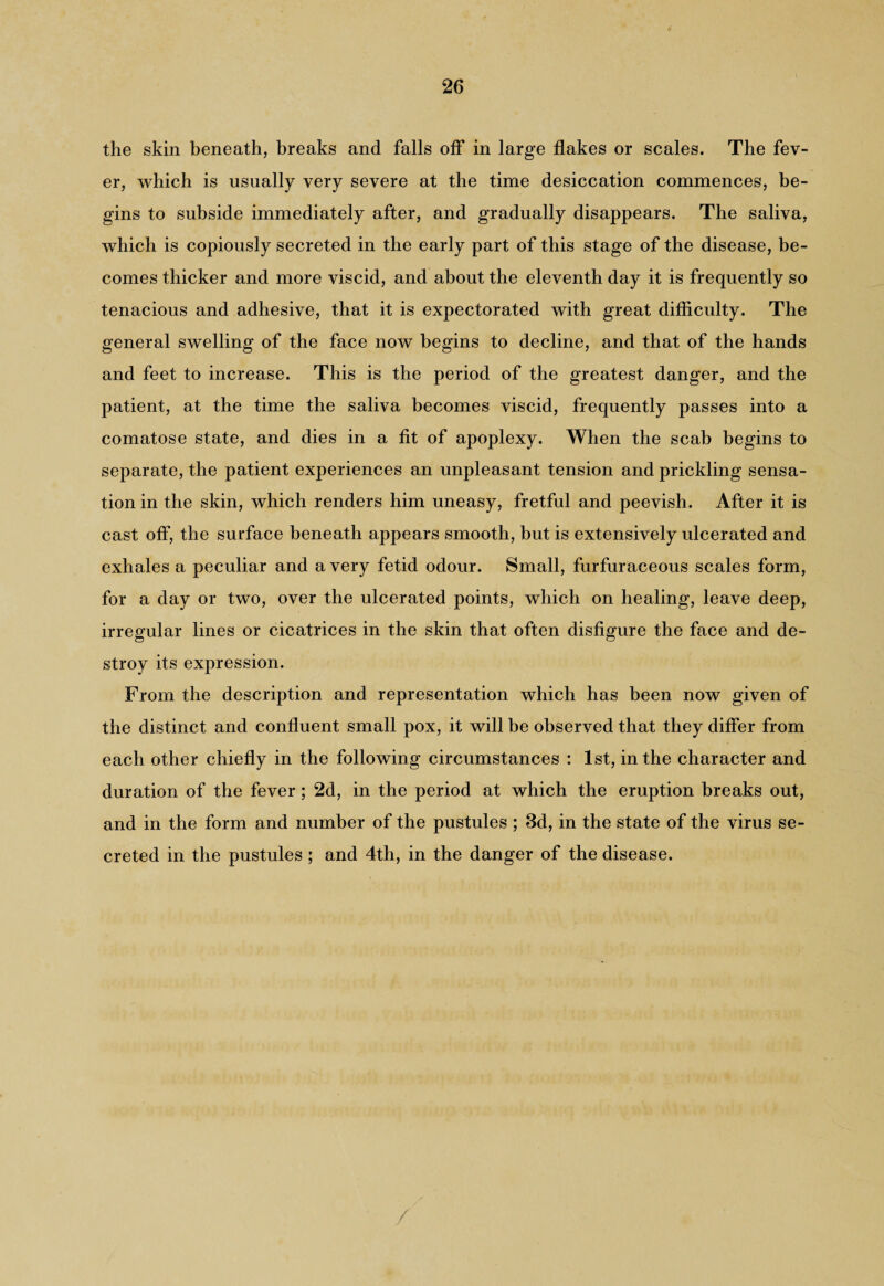 the skin beneath, breaks and falls off in large flakes or scales. The fev¬ er, which is usually very severe at the time desiccation commences, be¬ gins to subside immediately after, and gradually disappears. The saliva, which is copiously secreted in the early part of this stage of the disease, be¬ comes thicker and more viscid, and about the eleventh day it is frequently so tenacious and adhesive, that it is expectorated with great difficulty. The general swelling of the face now begins to decline, and that of the hands and feet to increase. This is the period of the greatest danger, and the patient, at the time the saliva becomes viscid, frequently passes into a comatose state, and dies in a fit of apoplexy. When the scab begins to separate, the patient experiences an unpleasant tension and prickling sensa¬ tion in the skin, which renders him uneasy, fretful and peevish. After it is cast off, the surface beneath appears smooth, but is extensively ulcerated and exhales a peculiar and a very fetid odour. Small, furfuraceous scales form, for a day or two, over the ulcerated points, which on healing, leave deep, irregular lines or cicatrices in the skin that often disfigure the face and de¬ stroy its expression. From the description and representation which has been now given of the distinct and confluent small pox, it will be observed that they differ from each other chiefly in the following circumstances : 1st, in the character and duration of the fever ; 2d, in the period at which the eruption breaks out, and in the form and number of the pustules ; 3d, in the state of the virus se¬ creted in the pustules ; and 4th, in the danger of the disease.