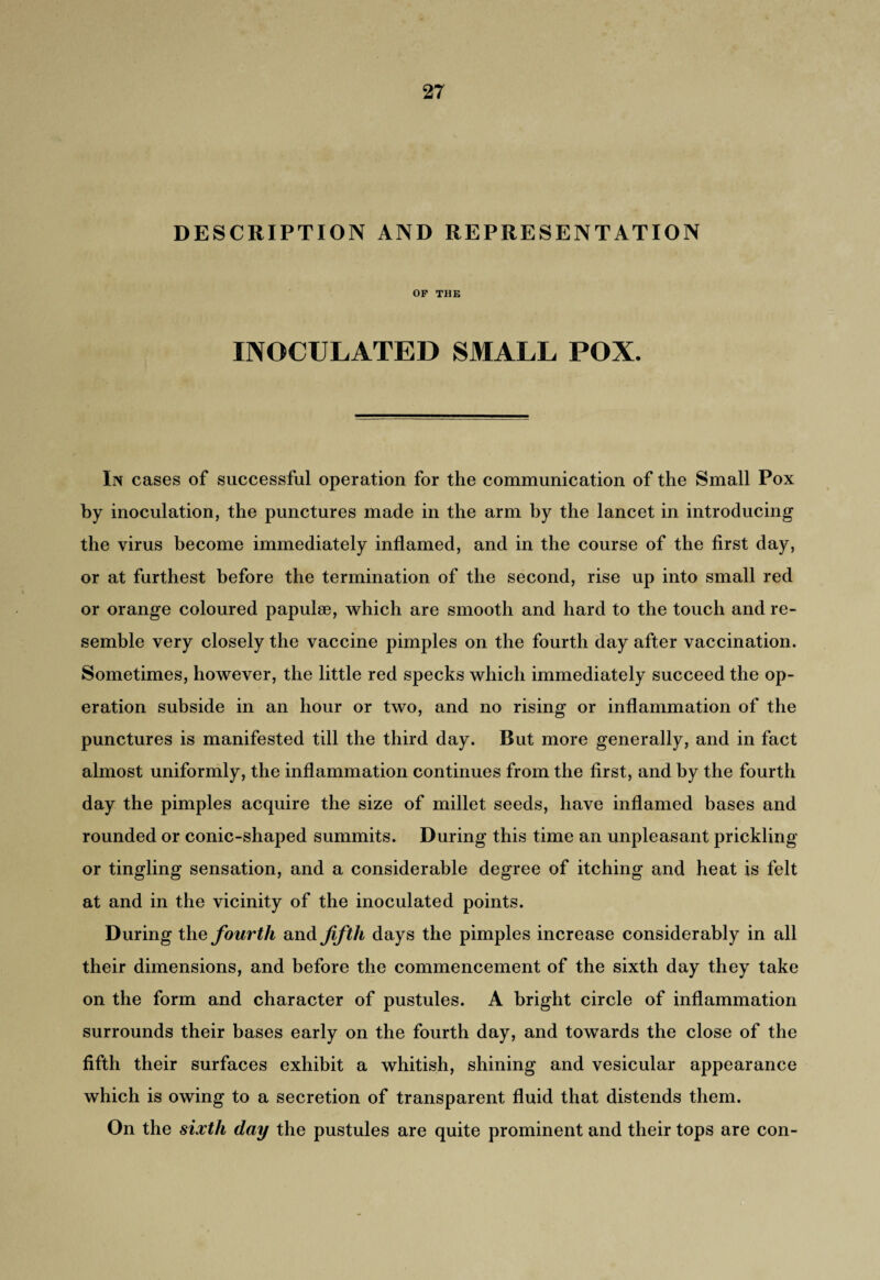DESCRIPTION AND REPRESENTATION OF THE INOCULATED SMALL POX. In cases of successful operation for the communication of the Small Pox by inoculation, the punctures made in the arm by the lancet in introducing the virus become immediately inflamed, and in the course of the first day, or at furthest before the termination of the second, rise up into small red or orange coloured papulae, which are smooth and hard to the touch and re¬ semble very closely the vaccine pimples on the fourth day after vaccination. Sometimes, however, the little red specks which immediately succeed the op¬ eration subside in an hour or two, and no rising or inflammation of the punctures is manifested till the third day. But more generally, and in fact almost uniformly, the inflammation continues from the first, and by the fourth day the pimples acquire the size of millet seeds, have inflamed bases and rounded or conic-shaped summits. During this time an unpleasant prickling or tingling sensation, and a considerable degree of itching and heat is felt at and in the vicinity of the inoculated points. During the fourth and fifth days the pimples increase considerably in all their dimensions, and before the commencement of the sixth day they take on the form and character of pustules. A bright circle of inflammation surrounds their bases early on the fourth day, and towards the close of the fifth their surfaces exhibit a whitish, shining and vesicular appearance which is owing to a secretion of transparent fluid that distends them. On the sixth day the pustules are quite prominent and their tops are con-