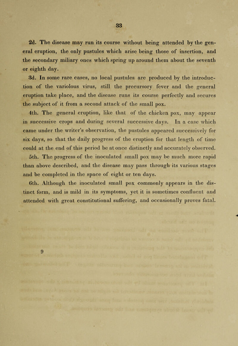 2d. The disease may run its course without being attended by the gen¬ eral eruption, the only pustules which arise being those of insertion, and the secondary miliary ones which spring up around them about the seventh or eighth day. 3d. In some rare cases, no local pustules are produced by the introduc¬ tion of the variolous virus, still the precursory fever and the general eruption take place, and the disease runs its course perfectly and secures the subject of it from a second attack of the small pox. 4th. The general eruption, like that of the chicken pox, may appear in successive crops and during several successive days. In a case which came under the writer’s observation, the pustules appeared successively for six days, so that the daily progress of the eruption for that length of time could at the end of this period be at once distinctly and accurately observed. 5th. The progress of the inoculated small pox may be much more rapid than above described, and the disease may pass through its various stages and be completed in the space of eight or ten days. 6th. Although the inoculated small pox commonly appears in the dis¬ tinct form, and is mild in its symptoms, yet it is sometimes confluent and attended with great constitutional suffering, and occasionally proves fatal. 9