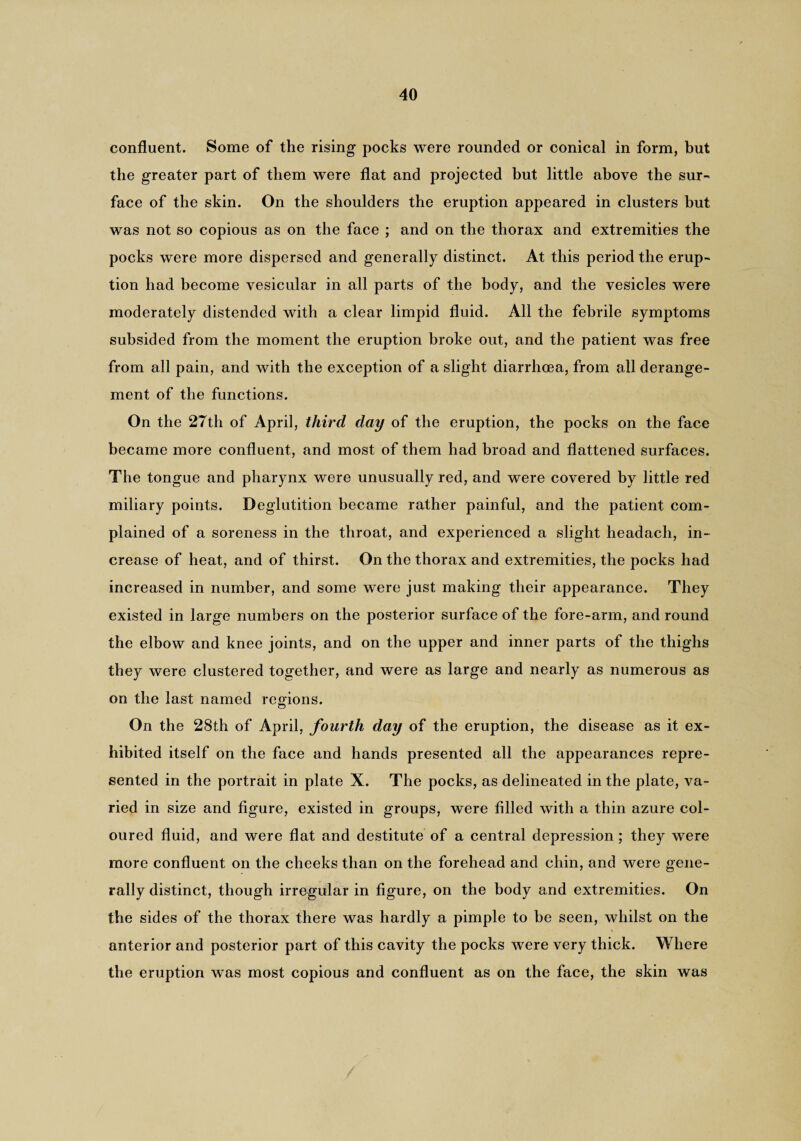 confluent. Some of the rising pocks were rounded or conical in form, but the greater part of them were flat and projected but little above the sur¬ face of the skin. On the shoulders the eruption appeared in clusters but was not so copious as on the face ; and on the thorax and extremities the pocks were more dispersed and generally distinct. At this period the erup¬ tion had become vesicular in all parts of the body, and the vesicles were moderately distended with a clear limpid fluid. All the febrile symptoms subsided from the moment the eruption broke out, and the patient was free from all pain, and with the exception of a slight diarrhoea, from all derange¬ ment of the functions. On the 27th of April, third day of the eruption, the pocks on the face became more confluent, and most of them had broad and flattened surfaces. The tongue and pharynx were unusually red, and were covered by little red miliary points. Deglutition became rather painful, and the patient com¬ plained of a soreness in the throat, and experienced a slight headach, in¬ crease of heat, and of thirst. On the thorax and extremities, the pocks had increased in number, and some were just making their appearance. They existed in large numbers on the posterior surface of the fore-arm, and round the elbow and knee joints, and on the upper and inner parts of the thighs they were clustered together, and were as large and nearly as numerous as on the last named regions. On the 28th of April, fourth day of the eruption, the disease as it ex¬ hibited itself on the face and hands presented all the appearances repre¬ sented in the portrait in plate X. The pocks, as delineated in the plate, va¬ ried in size and figure, existed in groups, were filled with a thin azure col¬ oured fluid, and were flat and destitute of a central depression; they were more confluent on the cheeks than on the forehead and chin, and were gene¬ rally distinct, though irregular in figure, on the body and extremities. On the sides of the thorax there was hardly a pimple to be seen, whilst on the anterior and posterior part of this cavity the pocks were very thick. Where the eruption was most copious and confluent as on the face, the skin was