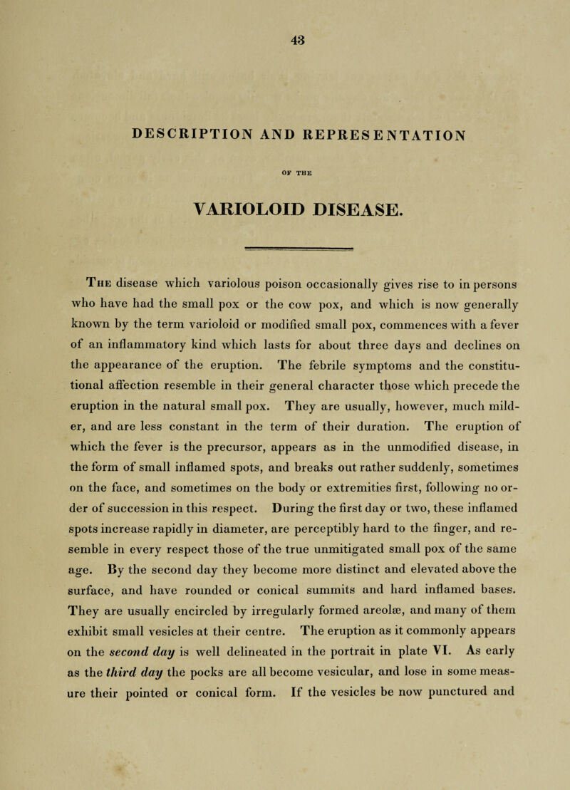 DESCRIPTION AND REPRESENTATION OF THE VARIOLOID DISEASE. The disease which variolous poison occasionally gives rise to in persons who have had the small pox or the cow pox, and which is now generally known by the term varioloid or modified small pox, commences with a fever of an inflammatory kind which lasts for about three days and declines on the appearance of the eruption. The febrile symptoms and the constitu¬ tional affection resemble in their general character those which precede the eruption in the natural small pox. They are usually, however, much mild¬ er, and are less constant in the term of their duration. The eruption of which the fever is the precursor, appears as in the unmodified disease, in the form of small inflamed spots, and breaks out rather suddenly, sometimes on the face, and sometimes on the body or extremities first, following no or¬ der of succession in this respect. During the first day or two, these inflamed spots increase rapidly in diameter, are perceptibly hard to the finger, and re¬ semble in every respect those of the true unmitigated small pox of the same age. By the second day they become more distinct and elevated above the surface, and have rounded or conical summits and hard inflamed bases. They are usually encircled by irregularly formed areolae, and many of them exhibit small vesicles at their centre. The eruption as it commonly appears on the second day is well delineated in the portrait in plate VI. As early as the third day the pocks are all become vesicular, and lose in some meas¬ ure their pointed or conical form. If the vesicles be now punctured and