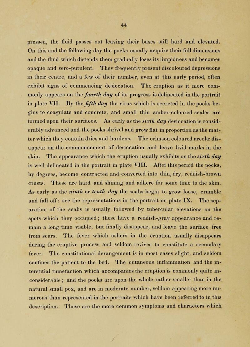 pressed, the fluid passes out leaving their bases still hard and elevated. On this and the following day the pocks usually acquire their full dimensions and the fluid which distends them gradually loses its limpidness and becomes opaque and sero-purulent. They frequently present discoloured depressions in their centre, and a few of their number, even at this early period, often exhibit signs of commencing desiccation. The eruption as it more com¬ monly appears on the fourth day of its progress is delineated in the portrait in plate VII. By the fifth day the virus which is secreted in the pocks be¬ gins to coagulate and concrete, and small thin amber-coloured scales are formed upon their surfaces. As early as the sixth day desiccation is consid¬ erably advanced and the pocks shrivel and grow flat in proportion as the mat¬ ter which they contain dries and hardens. The crimson coloured areolae dis¬ appear on the commencement of desiccation and leave livid marks in the skin. The appearance which the eruption usually exhibits on the sixth day is well delineated in the portrait in plate VIII. After this period the pocks, by degrees, become contracted and converted into thin, dry, reddish-brown crusts. These are hard and shining and adhere for some time to the skin. As early as the ninth or tenth day the scabs begin to grow loose, crumble and fall off: see the representations in the portrait on plate IX. The sep¬ aration of the scabs is usually followed by tubercular elevations on the spots which they occupied ; these have a reddish-gray appearance and re¬ main a long time visible, but finally disappear, and leave the surface free from scars. The fever which ushers in the eruption usually disappears during the eruptive process and seldom revives to constitute a secondary fever. The constitutional derangement is in most cases slight, and seldom confines the patient to the bed. The cutaneous inflammation and the in¬ terstitial tumefaction which accompanies the eruption is commonly quite in¬ considerable ; and the pocks are upon the whole rather smaller than in the natural small pox, and are in moderate number, seldom appearing more nu¬ merous than represented in the portraits which have been referred to in this description. These are the more common symptoms and characters which