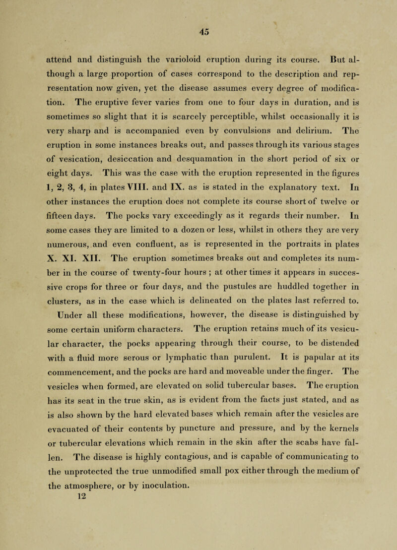 attend and distinguish the varioloid eruption during its course. But al¬ though a large proportion of cases correspond to the description and rep¬ resentation now given, yet the disease assumes every degree of modifica¬ tion. The eruptive fever varies from one to four days in duration, and is sometimes so slight that it is scarcely perceptible, whilst occasionally it is very sharp and is accompanied even by convulsions and delirium. The eruption in some instances breaks out, and passes through its various stages of vesication, desiccation and desquamation in the short period of six or eight days. This was the case with the eruption represented in the figures 1, 2, 3, 4, in plates VIII. and IX. as is stated in the explanatory text. In other instances the eruption does not complete its course short of twelve or fifteen days. The pocks vary exceedingly as it regards their number. In some cases they are limited to a dozen or less, whilst in others they are very numerous, and even confluent, as is represented in the portraits in plates X. XI. XII. The eruption sometimes breaks out and completes its num¬ ber in the course of twenty-four hours ; at other times it appears in succes¬ sive crops for three or four days, and the pustules are huddled together in clusters, as in the case which is delineated on the plates last referred to. Under all these modifications, however, the disease is distinguished by some certain uniform characters. The eruption retains much of its vesicu¬ lar character, the pocks appearing through their course, to be distended with a fluid more serous or lymphatic than purulent. It is papular at its commencement, and the pocks are hard and moveable under the finger. The vesicles when formed, are elevated on solid tubercular bases. The eruption has its seat in the true skin, as is evident from the facts just stated, and as is also shown by the hard elevated bases which remain after the vesicles are evacuated of their contents by puncture and pressure, and by the kernels or tubercular elevations which remain in the skin after the scabs have fal¬ len. The disease is highly contagious, and is capable of communicating to the unprotected the true unmodified small pox either through the medium of the atmosphere, or by inoculation. 12