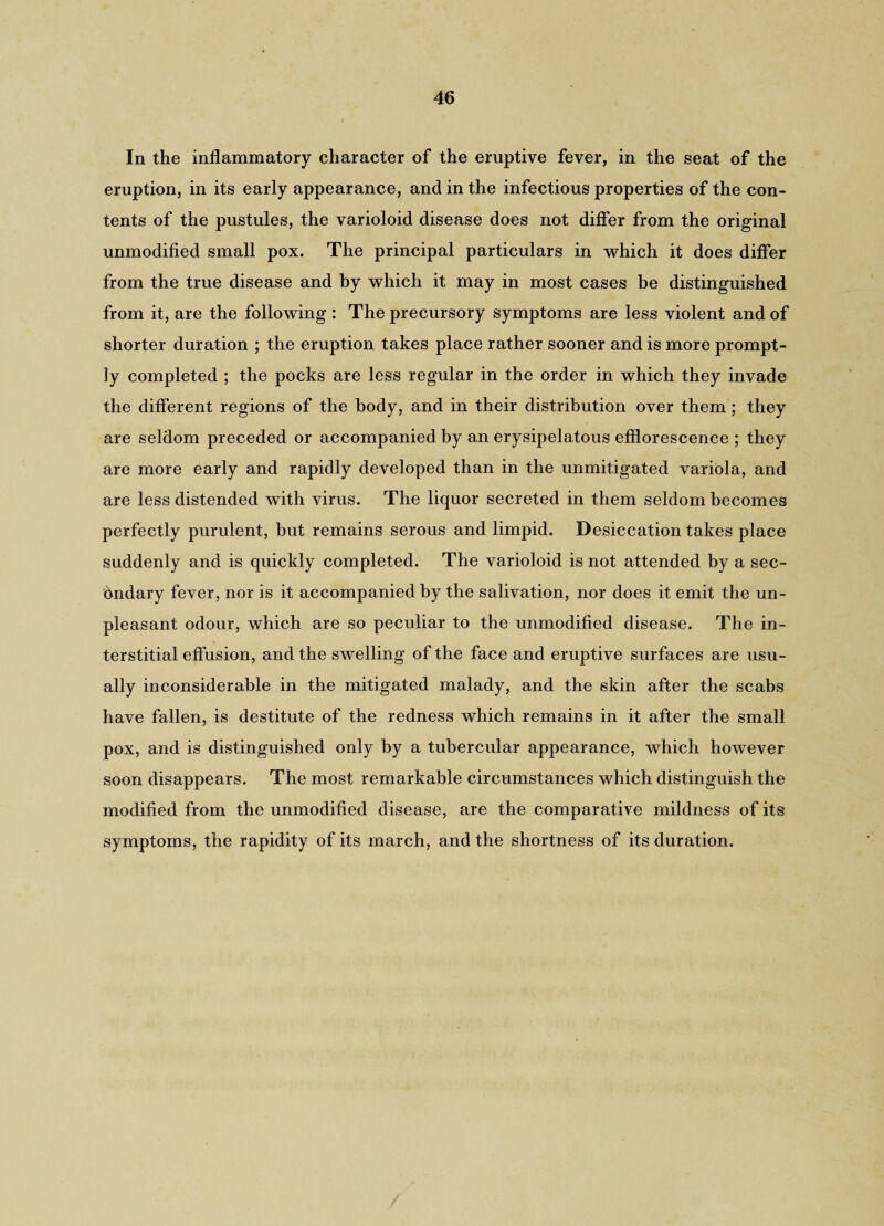 In the inflammatory character of the eruptive fever, in the seat of the eruption, in its early appearance, and in the infectious properties of the con¬ tents of the pustules, the varioloid disease does not differ from the original unmodified small pox. The principal particulars in which it does differ from the true disease and by which it may in most cases be distinguished from it, are the following : The precursory symptoms are less violent and of shorter duration ; the eruption takes place rather sooner and is more prompt¬ ly completed ; the pocks are less regular in the order in which they invade the different regions of the body, and in their distribution over them; they are seldom preceded or accompanied by an erysipelatous efflorescence ; they are more early and rapidly developed than in the unmitigated variola, and are less distended with virus. The liquor secreted in them seldom becomes perfectly purulent, but remains serous and limpid. Desiccation takes place suddenly and is quickly completed. The varioloid is not attended by a sec¬ ondary fever, nor is it accompanied by the salivation, nor does it emit the un¬ pleasant odour, which are so peculiar to the unmodified disease. The in¬ terstitial effusion, and the swelling of the face and eruptive surfaces are usu¬ ally inconsiderable in the mitigated malady, and the skin after the scabs have fallen, is destitute of the redness which remains in it after the small pox, and is distinguished only by a tubercular appearance, which however soon disappears. The most remarkable circumstances which distinguish the modified from the unmodified disease, are the comparative mildness of its symptoms, the rapidity of its march, and the shortness of its duration.