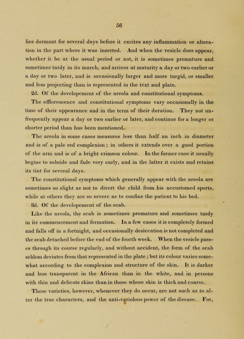 lies dormant for several days before it excites any inflammation or altera¬ tion in the part where it was inserted. And when the vesicle does appear, whether it be at the usual period or not, it is sometimes premature and sometimes tardy in its march, and arrives at maturity a day or two earlier or a day or two later, and is occasionally larger and more turgid, or smaller and less projecting than is represented in the text and plate. 2d. Of the developement of the areola and constitutional symptoms. The efflorescence and constitutional symptoms vary occasionally in the time of their appearance and in the term of their duration. They not un- frequently appear a day or two earlier or later, and continue for a longer or shorter period than has been mentioned. The areola in some cases measures less than half an inch in diameter and is of a pale red complexion; in others it extends over a good portion of the arm and is of a bright crimson colour. In the former case it usually begins to subside and fade very early, and in the latter it exists and retains its tint for several days. The constitutional symptoms which generally appear with the areola are sometimes so slight as not to divert the child from his accustomed sports, while at others they are so severe as to confine the patient to his bed. 3d. Of the developement of the scab. Like the areola, the scab is sometimes premature and sometimes tardy- in its commencement and formation. In a few cases it is completely formed and falls off in a fortnight, and occasionally desiccation is not completed and the scab detached before the end of the fourth week. When the vesicle pass¬ es through its course regularly, and without accident, the form of the scab seldom deviates from that represented in the plate ; but its colour varies some¬ what according to the complexion and structure of the skin. It is darker and less transparent in the African than in the white, and in persons with thin and delicate skins than in those whose skin is thick and coarse. These varieties, however, whenever they do occur, are not such as to al¬ ter the true characters, and the anti-variolous power of the disease. For,
