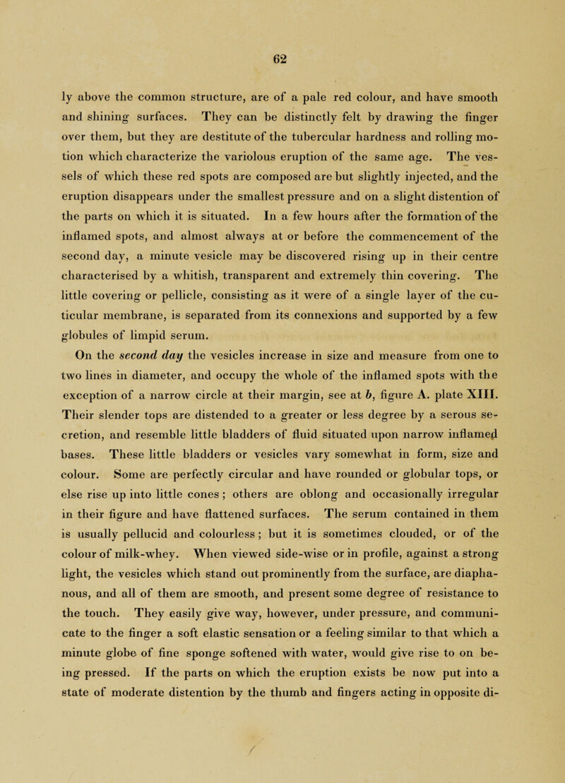 ly above the common structure, are of a pale red colour, and have smooth and shining surfaces. They can be distinctly felt by drawing the finger over them, but they are destitute of the tubercular hardness and rolling mo¬ tion which characterize the variolous eruption of the same age. The ves¬ sels of which these red spots are composed are but slightly injected, and the eruption disappears under the smallest pressure and on a slight distention of the parts on which it is situated. In a few hours after the formation of the inflamed spots, and almost always at or before the commencement of the second day, a minute vesicle may be discovered rising up in their centre characterised by a whitish, transparent and extremely thin covering. The little covering or pellicle, consisting as it were of a single layer of the cu- ticular membrane, is separated from its connexions and supported by a few globules of limpid serum. On the second day the vesicles increase in size and measure from one to two lines in diameter, and occupy the whole of the inflamed spots with the exception of a narrow^ circle at their margin, see at b, figure A. plate XIII. Their slender tops are distended to a greater or less degree by a serous se¬ cretion, and resemble little bladders of fluid situated upon narrow inflamed bases. These little bladders or vesicles vary somewhat in form, size and colour. Some are perfectly circular and have rounded or globular tops, or else rise up into little cones ; others are oblong and occasionally irregular in their figure and have flattened surfaces. The serum contained in them is usually pellucid and colourless ; but it is sometimes clouded, or of the colour of milk-whey. When viewed side-wise or in profile, against a strong light, the vesicles which stand out prominently from the surface, are diapha¬ nous, and all of them are smooth, and present some degree of resistance to the touch. They easily give way, however, under pressure, and communi¬ cate to the finger a soft elastic sensation or a feeling similar to that which a minute globe of fine sponge softened with water, would give rise to on be¬ ing pressed. If the parts on which the eruption exists be now put into a state of moderate distention by the thumb and fingers acting in opposite di-