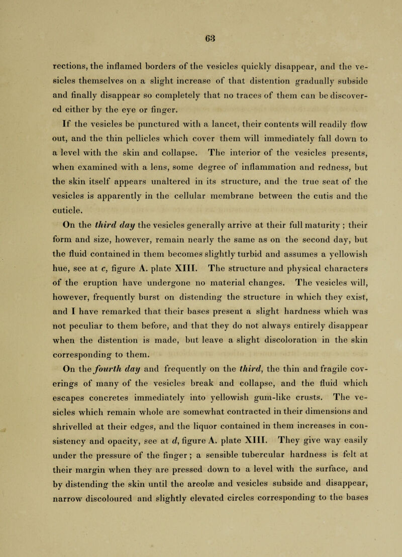 rections, the inflamed borders of the vesicles quickly disappear, and the ve¬ sicles themselves on a slight increase of that distention gradually subside and finally disappear so completely that no traces of them can be discover¬ ed either by the eye or finger. If the vesicles be punctured with a lancet, their contents will readily flow out, and the thin pellicles which cover them will immediately fall down to a level with the skin and collapse. The interior of the vesicles presents, when examined with a lens, some degree of inflammation and redness, but the skin itself appears unaltered in its structure, and the true seat of the vesicles is apparently in the cellular membrane between the cutis and the cuticle. On the third day the vesicles generally arrive at their full maturity ; their form and size, however, remain nearly the same as on the second day, but the fluid contained in them becomes slightly turbid and assumes a yellowish hue, see at c, figure A. plate XIII. The structure and physical characters of the eruption have undergone no material changes. The vesicles will, however, frequently burst on distending the structure in which they exist, and I have remarked that their bases present a slight hardness which was not peculiar to them before, and that they do not always entirely disappear when the distention is made, but leave a slight discoloration in the skin corresponding to them. On the fourth day and frequently on the third, the thin and fragile cov¬ erings of many of the vesicles break and collapse, and the fluid which escapes concretes immediately into yellowish gum-like crusts. The ve¬ sicles which remain whole are somewhat contracted in their dimensions and shrivelled at their edges, and the liquor contained in them increases in con¬ sistency and opacity, see at d, figure A. plate XIII. They give way easily under the pressure of the finger ; a sensible tubercular hardness is felt at their margin when they are pressed down to a level with the surface, and by distending the skin until the areolae and vesicles subside and disappear, narrow discoloured and slightly elevated circles corresponding to the bases