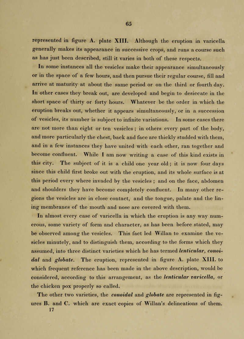 represented in figure A. plate XIII. Although the eruption in varicella generally makes its appearance in successive crops, and runs a course such as has just been described, still it varies in both of these respects. In some instances all the vesicles make their appearance simultaneously or in the space of a few hours, and then pursue their regular course, fill and arrive at maturity at about the same period or on the third or fourth day. In other cases they break out, are developed and begin to desiccate in the short space of thirty or forty hours. Whatever be the order in which the eruption breaks out, whether it appears simultaneously, or in a succession of vesicles, its number is subject to infinite variations. In some cases there are not more than eight or ten vesicles ; in others every part of the body, and more particularly the chest, back and face are thickly studded with them, and in a few instances they have united with each other, ran together and become confluent. While I am now writing a case of this kind exists in this city. The subject of it is a child one year old ; it is now four days since this child first broke out with the eruption, and its whole surface is at this period every where invaded by the vesicles ; and on the face, abdomen and shoulders they have become completely confluent. In many other re¬ gions the vesicles are in close contact, and the tongue, palate and the lin¬ ing membranes of the mouth and nose are covered with them. In almost every case of varicella in which the eruption is any way num¬ erous, some variety of form and character, as has been before stated, may be observed among the vesicles. This fact led Willan to examine the ve¬ sicles minutely, and to distinguish them, according to the forms which they assumed, into three distinct varieties which he has termed lenticular, conoi- dal and globate. The eruption, represented in figure A. plate XIII. to which frequent reference has been made in the above description, would be considered, according to this arrangement, as the lenticular varicella, or the chicken pox properly so called. The other two varieties, the conoidal and globate are represented in fig¬ ures B. and C. which are exact copies of Willan’s delineations of them. 17