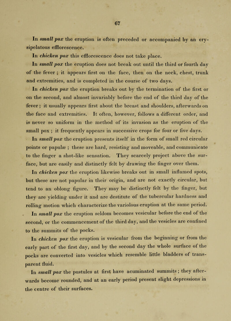 In small pox the eruption is often preceded or accompanied by an ery¬ sipelatous efflorescence. In chicken pox this efflorescence does not take place. In small pox the eruption does not break out until the third or fourth day of the fever ; it appears first on the face, then on the neck, chest, trunk and extremities, and is completed in the course of two days. In chicken pox the eruption breaks out by the termination of the first or on the second, and almost invariably before the end of the third day of the fever ; it usually appears first about the breast and shoulders, afterwards on the face and extremities. It often, however, follows a different order, and is never so uniform in the method of its invasion as the eruption of the small pox ; it frequently appears in successive crops for four or five days. In small pox the eruption presents itself in the form of small red circular points or papulae ; these are hard, resisting and moveable, and communicate to the finger a shot-like sensation. They scarcely project above the sur¬ face, but are easily and distinctly felt by drawing the finger over them. In chicken pox the eruption likewise breaks out in small inflamed spots, but these are not papular in their origin, and are not exactly circular, but tend to an oblong figure. They may be distinctly felt by the finger, but they are yielding under it and are destitute of the tubercular hardness and rolling motion which characterize the variolous eruption at the same period. In small pox the eruption seldom becomes vesicular before the end of the second, or the commencement of the third day, and the vesicles are confined to the summits of the pocks. In chicken pox the eruption is vesicular from the beginning or from the early part of the first day, and by the second day the whole surface ol the pocks are converted into vesicles which resemble little bladders ol trans¬ parent fluid. In small pox the pustules at first have acuminated summits ; they after¬ wards become rounded, and at an early period present slight depressions in the centre of their surfaces.