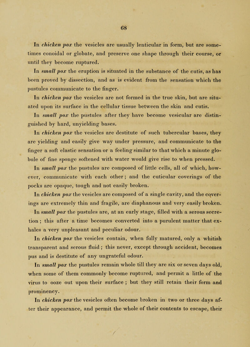 In chicken pox the vesicles are usually lenticular in form, but are some¬ times conoidal or globate, and preserve one shape through their course, or until they become ruptured. In small pox the eruption is situated in the substance of the cutis, as has been proved by dissection, and as is evident from the sensation which the pustules communicate to the finger. In chicken pox the vesicles are not formed in the true skin, but are situ¬ ated upon its surface in the cellular tissue between the skin and cutis. In small pox the pustules after they have become vesicular are distin¬ guished by hard, unyielding bases. In chicken pox the vesicles are destitute of such tubercular bases, they are yielding and easily give way under pressure, and communicate to the finger a soft elastic sensation or a feeling similar to that which a minute glo¬ bule of fine sponge softened with water would give rise to when pressed. In small pox the pustules are composed of little cells, all of which, how¬ ever, communicate with each other ; and the cuticular coverings of the pocks are opaque, tough and not easily broken. In chicken pox the vesicles are composed of a single cavity, and the cqver- ings are extremely thin and fragile, are diaphanous and very easily broken. In small pox the pustules are, at an early stage, filled with a serous secre¬ tion ; this after a time becomes converted into a purulent matter that ex¬ hales a very unpleasant and peculiar odour. In chicken pox the vesicles contain, when fully matured, only a whitish transparent and serous fluid ; this never, except through accident, becomes pus and is destitute of any ungrateful odour. In small pox the pustules remain whole till they are six or seven days old, when some of them commonly become ruptured, and permit a little of the virus to ooze out upon their surface ; but they still retain their form and prominency. In chicken pox the vesicles often become broken in two or three days af¬ ter their appearance, and permit the whole of their contents to escape, their /