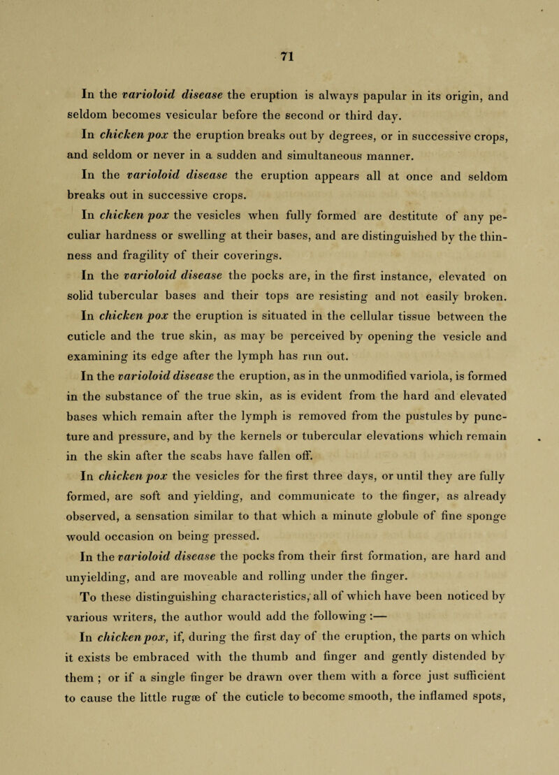 In the varioloid disease the eruption is always papular in its origin, and seldom becomes vesicular before the second or third day. In chicken pox the eruption breaks out by degrees, or in successive crops, and seldom or never in a sudden and simultaneous manner. In the varioloid disease the eruption appears all at once and seldom breaks out in successive crops. In chicken pox the vesicles when fully formed are destitute of any pe¬ culiar hardness or swelling at their bases, and are distinguished by the thin¬ ness and fragility of their coverings. In the varioloid disease the pocks are, in the first instance, elevated on solid tubercular bases and their tops are resisting and not easily broken. In chicken pox the eruption is situated in the cellular tissue between the cuticle and the true skin, as may be perceived by opening the vesicle and examining its edge after the lymph has run out. In the varioloid disease the eruption, as in the unmodified variola, is formed in the substance of the true skin, as is evident from the hard and elevated bases which remain after the lymph is removed from the pustules by punc¬ ture and pressure, and by the kernels or tubercular elevations which remain in the skin after the scabs have fallen off. In chicken pox the vesicles for the first three days, or until they are fully formed, are soft and yielding, and communicate to the finger, as already observed, a sensation similar to that which a minute globule of fine sponge would occasion on being pressed. In the varioloid disease the pocks from their first formation, are hard and unyielding, and are moveable and rolling under the finger. To these distinguishing characteristics, all of which have been noticed by various writers, the author would add the following :— In chicken pox, if, during the first day of the eruption, the parts on which it exists be embraced with the thumb and finger and gently distended by them ; or if a single finger be drawn over them with a force just sufficient to cause the little rugae of the cuticle to become smooth, the inflamed spots,