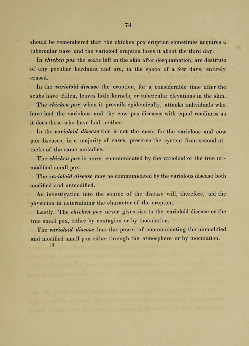 should be remembered that the chicken pox eruption sometimes acquires a tubercular base and the varioloid eruption loses it about the third day. In chicken pox the scars left in the skin after desquamation, are destitute of any peculiar hardness, and are, in the space of a few days, entirely erased. In the varioloid disease the eruption, for a considerable time after the scabs have fallen, leaves little kernels, or tubercular elevations in the skin. The chicken pox when it prevails epidemically, attacks individuals who have had the variolous and the cow pox diseases with equal readiness as it does those who have had neither. In the varioloid disease this is not the case, for the variolous and cow pox diseases, in a majority of cases, preserve the system from second at¬ tacks of the same maladies. The chicken pox is never communicated by the varioloid or the true un ¬ modified small pox. The varioloid disease may be communicated by the variolous disease both modified and unmodified. An investigation into the source of the disease will, therefore, aid the physician in determining the character of the eruption. Lastly. The chicken pox never gives rise to the varioloid disease or the true small pox, either by contagion or by inoculation. The varioloid disease has the power of communicating the unmodified and modified small pox either through the atmosphere or by inoculation. 19