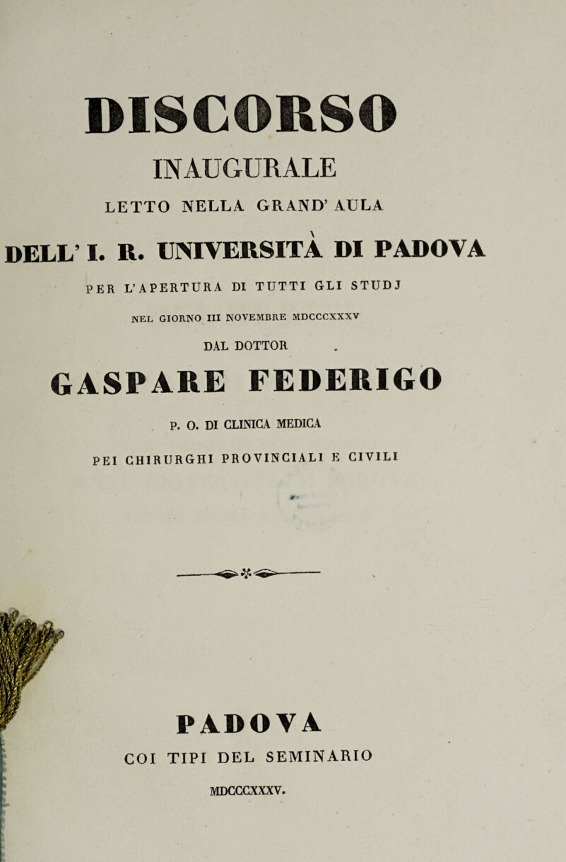 DISCORSO INAUGURALE LETTO NELLA. GRAND’ AULA DELL’ I. R. UNIVERSITÀ DI PADOVA PER L’APERTURA DI TUTTI GLI STUDI NEL GIORNO III NOVEMBRE MDCCCXXXV DAL DOTTOR GASPARE FEDERIGO p. O. DI CLINICA MEDICA PEI CHIRURGHI PROVINCIALI E CIVILI PADOVA COI TIPI DEL SEMINARIO MDCCCXXXV.