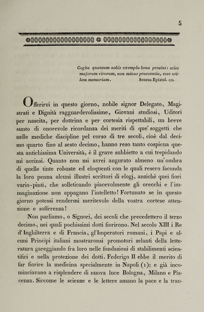 Cogita quantum nobìs ex empia bona prosint: scies majorum yirorum, non minus praesentiay esse uti- lem memoriam. Seneca Epistol. cii. Offerirvi in questo giorno, nobile signor Delegato, Magi¬ strati e Dignità ragguardevolissime, Giovani studiosi. Uditori per nascita, per dottrina e per cortesia rispettabili, un breve sunto di onorevole ricordanza dei meriti di que soggetti che nelle mediche discipline pel corso di tre secoli, cioè dal deci¬ mo quarto fino al sesto decimo, hanno reso tanto cospicua que¬ sta antichissima Università, è il grave subbietto a cui trepidando mi accinsi. Quanto non mi avrei augurato almeno un’ombra di quelle tinte robuste ed eloquenti con le quali resero faconda la loro penna alcuni illustri scrittori di elogj, anziché quei fiori vario-pinti, che solleticando piacevolmente gli orecchi e l’im¬ maginazione non appagano l’intelletto! Fortunato se in questo giorno potessi rendermi meritevole della vostra cortese atten¬ zione e sofferenza! Non parliamo, o Signori, dei secoli che precedettero il terzo decimo, nei quali pochissimi dotti fiorirono. Nel secolo XIII i Re d’Inghilterra e di Francia, gl’Imperatori romani, i Papi e al¬ cuni Principi italiani mostraronsi promotori zelanti della lette¬ ratura gareggiando fra loro nelle fondazioni di stabilimenti scien¬ tifici e nella protezione dei dotti. Federigo II ebbe il merito di far fiorire la medicina specialmente in Napoli (1); e già inco¬ minciavano a risplendere di nuova luce Bologna, Milano e Pia¬ cenza. Siccome le scienze e le lettere amano la pace e la tran-