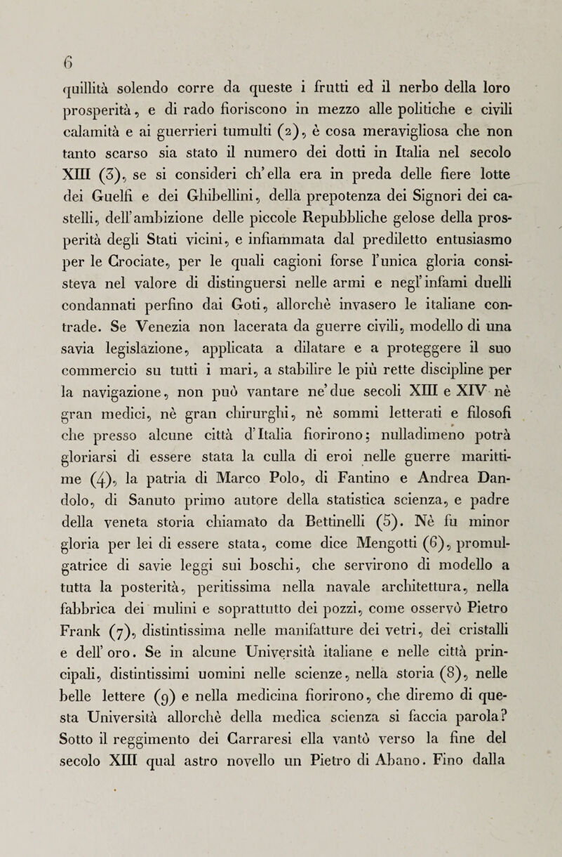 quillità solendo corre da queste i frutti ed il nerbo della loro prosperità, e di rado fioriscono in mezzo alle politiche e civili calamità e ai guerrieri tumulti (2), è cosa meravigliosa che non tanto scarso sia stato il numero dei dotti in Italia nel secolo XIII (3), se si consideri eli ella era in preda delle fiere lotte dei Guelfi e dei Ghibellini, della prepotenza dei Signori dei ca¬ stelli, dell’ambizione delle piccole Repubbliche gelose della pros¬ perità degli Stati vicini, e infiammata dal prediletto entusiasmo per le Crociate, per le quali cagioni forse Tunica gloria consi¬ steva nel valore di distinguersi nelle armi e negl’infami duelli condannati perfino dai Goti, allorché invasero le italiane con¬ trade. Se Venezia non lacerata da guerre civili, modello di una savia legislazione, applicata a dilatare e a proteggere il suo commercio su tutti i mari, a stabilire le più rette discipline per la navigazione, non può vantare ne’due secoli XIII e XIV nè gran medici, nè gran chirurghi, nè sommi letterati e filosofi che presso alcune città d’Italia fiorirono; nulladimeno potrà gloriarsi di essere stata la culla di eroi nelle guerre maritti¬ me (4), la patria di Marco Polo, di Fantino e Andrea Dan¬ dolo, di Sanuto primo autore della statistica scienza, e padre della veneta storia chiamato da Bettinelli (5). Nè fu minor gloria per lei di essere stata, come dice Mengotti (6), promul- gatrice di savie leggi sui boschi, che servirono di modello a tutta la posterità, peritissima nella navale architettura, nella fabbrica dei mulini e soprattutto dei pozzi, come osservò Pietro Frank (7), distintissima nelle manifatture dei vetri, dei cristalli e dell’ oro. Se in alcune Università italiane e nelle città prin¬ cipali, distintissimi uomini nelle scienze, nella storia (8), nelle belle lettere (9) e nella medicina fiorirono, che diremo di que¬ sta Università allorché della medica scienza si faccia parola? Sotto il reggimento dei Carraresi ella vantò verso la fine del secolo XIII qual astro novello un Pietro di Abano. Fino dalla