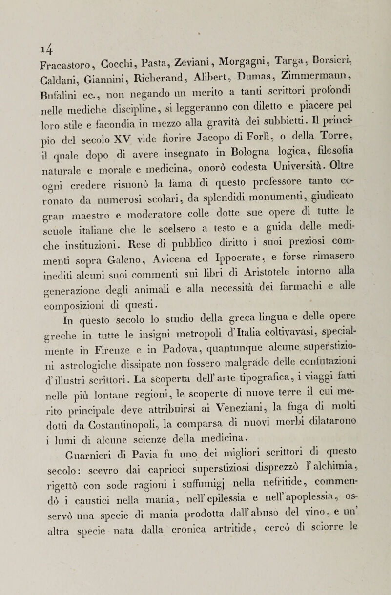 Fracastoro, Goccili, Pasta, Zeviani, Morgagni, Targa, Borsieri, Caldani, Giannini, Richerand, Alibert, Dumas, Zimmermann, Bufalini ec., non negando un merito a tanti scrittori profondi nelle mediche discipline, si leggeranno con diletto e piacere pel loro stile e facondia in mezzo alla gravità dei subbietti. Il princi¬ pio del secolo XV vide fiorire Jacopo di Forlì, o della Torre, il quale dopo di avere insegnato in Bologna logica, filosofia naturale e morale e medicina, onorò codesta Università. Oltre ogni credere risuonò la fama di questo professore tanto co¬ ronato da numerosi scolari, da splendidi monumenti, giudicato gran maestro e moderatore colle dotte sue opere di tutte le scuole italiane che le scelsero a testo e a guida delle medi¬ che «istituzioni. Rese di pubblico diritto i suoi preziosi com¬ menti sopra Galeno, Avicena ed Ippocrate, e forse rimasero inediti alcuni suoi commenti sui libri di Aristotele intorno alla generazione degli animali e alla necessità dei farmachi e alle composizioni di questi. In questo secolo lo studio della greca lingua e delle opere greche in tutte le insigni metropoli d’Italia coltivavasi, special- mente in Firenze e in Padova, quantunque alcune superstizio¬ ni astrologiche dissipate non fossero malgrado delle confutazioni d’illustri scrittori. La scoperta dell’arte tipografica, i viaggi fatti nelle più lontane regioni, le scoperte di nuove terre il cui me¬ rito principale deve attribuirsi ai Veneziani, la fuga di molti dotti da Costantinopoli, la comparsa di nuovi morbi dilatarono i lumi di alcune scienze della medicina. Guarnieri di Pavia fu uno dei migliori scrittori di questo secolo: scevro dai capricci superstiziosi disprezzo 1 alchimia, rigettò con sode ragioni i suffumigi nella nefritide, commen¬ dò i caustici nella mania, nell epilessia e nell apoplessia, os servò una specie di mania prodotta dall abuso del vino, e un altra specie nata dalla cronica artritide, cerco di scioire le