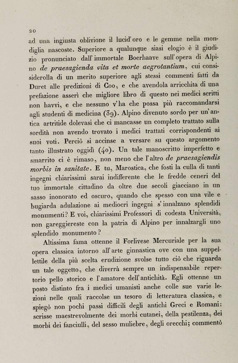 ad una ingiusta oblivione il lucid’oro e le gemme nella mon¬ diglia nascoste. Superiore a qualunque siasi elogio e il giudi¬ zio pronunciato dall’immortale Boerhaave sull’opera di Alpi¬ no de praesagienda vita et morte aegrotantium, cui consi- siderolla di un merito superiore agli stessi commenti fatti da Duret alle predizioni di Goo, e che avendola arricchita di una prefazione asserì che migliore libro di questo nei medici scritti non havvi, e che nessuno vha che possa più raccomandarsi agli studenti di medicina (39). Alpino divenuto sordo per un’an¬ tica artritide dolevasi che ci mancasse un completo trattato sulla sordità non avendo trovato i medici trattati corrispondenti ai suoi voti. Perciò si accinse a versare su questo argomento tanto illustrato oggidì (4o). Un tale manoscritto imperfetto e smarrito ci è rimaso, non meno che 1 altro de praesagiendis morbis in samtate • E tu, Marostica, che fosti la culla di tanti ingegni chiarissimi sarai indifferente che le fredde ceneri del tuo immortale cittadino da oltre due secoli giacciano in un sasso inonorato ed oscuro, quando che spesso con una vile e bugiarda adulazione ai mediocri ingegni s’innalzano splendidi monumenti? E voi, chiarissimi Professori di codesta Università, non gareggiereste con la patria di Alpino per innalzargli uno splendido monumento ? Altissima fama ottenne il Forlivese Mercuriale per la sua opera classica intorno all’arte ginnastica ove con una suppel¬ lettile della più scelta erudizione svolse tutto ciò che riguarda un tale oggetto, che diverrà sempre un indispensabile reper¬ torio pello storico e l’amatore- dell’antichità. Egli ottenne un posto distinto fra i medici umanisti anche colle sue varie le¬ zioni nelle quali raccolse un tesoro di letteratura classica, e spiegò non pochi passi difficili degli antichi Greci e Romani: scrisse maestrevolmente dei morbi cutanei, della pestilenza, dei morbi dei fanciulli, del sesso muliebre, degli orecchi; commentò