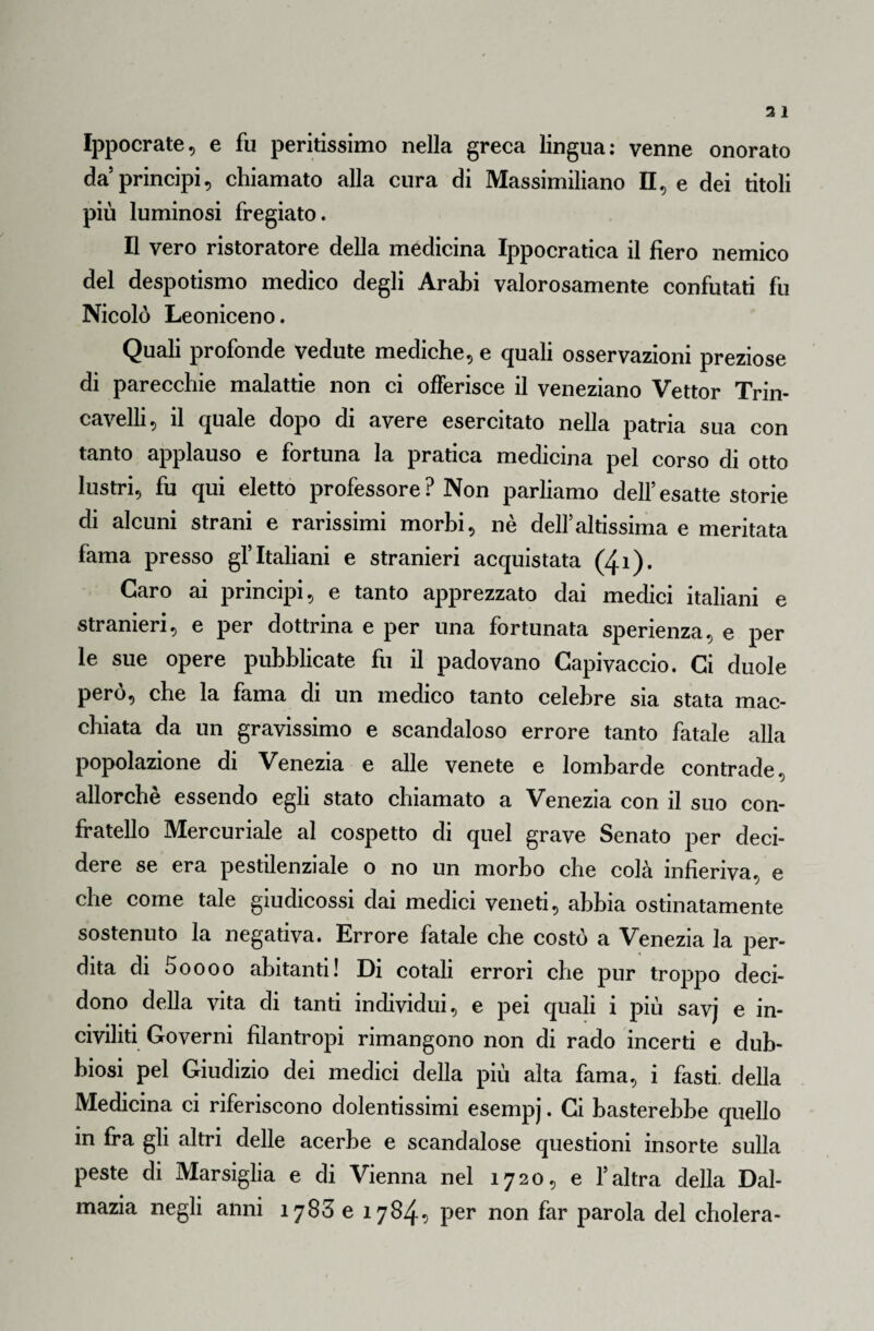 Ippocrate, e fu peritissimo nella greca lingua: venne onorato da principi, chiamato alla cura di Massimiliano II, e dei titoli più luminosi fregiato. Il vero ristoratore della medicina Ippocratica il fiero nemico del despotismo medico degli Arabi valorosamente confutati fu Nicolò Leoniceno. Quali profonde vedute mediche, e quali osservazioni preziose di parecchie malattie non ci offerisce il veneziano Vettor Trin- cavelli, il quale dopo di avere esercitato nella patria sua con tanto applauso e fortuna la pratica medicina pel corso di otto lustri, fu qui eletto professore? Non parliamo dell’esatte storie di alcuni strani e rarissimi morbi, nè delfaltissima e meritata fama presso gf Italiani e stranieri acquistata (4*)* Caro ai principi, e tanto apprezzato dai medici italiani e stranieri, e per dottrina e per una fortunata sperienza, e per le sue opere pubblicate fu il padovano Capivaccio. Ci duole però, che la fama di un medico tanto celebre sia stata mac¬ chiata da un gravissimo e scandaloso errore tanto fatale alla popolazione di Venezia e alle venete e lombarde contrade, allorché essendo egli stato chiamato a Venezia con il suo con¬ fratello Mercuriale al cospetto di quel grave Senato per deci¬ dere se era pestilenziale o no un morbo che colà infieriva, e che come tale giudicossi dai medici veneti, abbia ostinatamente sostenuto la negativa. Errore fatale che costò a Venezia la per¬ dita di 5oooo abitanti! Di cotali errori che pur troppo deci¬ dono della vita di tanti individui, e pei quali i più savj e in¬ civiliti Governi filantropi rimangono non di rado incerti e dub¬ biosi pel Giudizio dei medici della più alta fama, i fasti, della Medicina ci riferiscono dolentissimi esempj. Ci basterebbe quello in fra gli altri delle acerbe e scandalose questioni insorte sulla peste di Marsiglia e di Vienna nel 1720, e f altra della Dal¬ mazia negli anni 1783 e 1784? per non far parola del cholera-