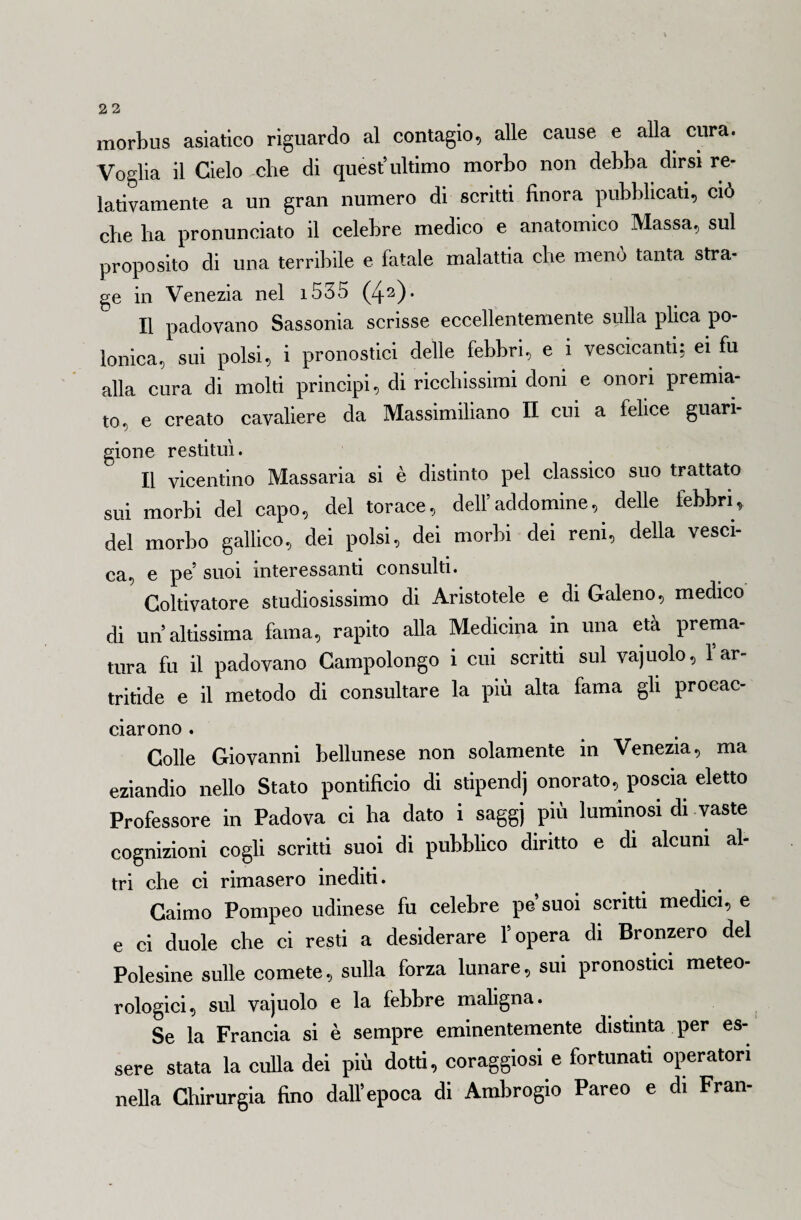morbus asiatico riguardo al contagio, alle cause e alla cura. Voglia il Cielo che di quest’ultimo morbo non debba dirsi re¬ lativamente a un gran numero di scritti finora pubblicati, ciò che ha pronunciato il celebre medico e anatomico Massa, sul proposito di una terribile e fatale malattia che menò tanta stra¬ ge in Venezia nel 1535 (42)* Il padovano Sassonia scrisse eccellentemente sulla plica po¬ lonica, sui polsi, i pronostici delle febbri, e i vescicanti: ei fu alla cura di molti principi, di ricchissimi doni e onori premia¬ to, e creato cavaliere da Massimiliano II cui a felice guari¬ gione restituì. Il vicentino Massaria si è distinto pel classico suo trattato sui morbi del capo, del torace, dell’addomine, delle febbri, del morbo gallico, dei polsi, dei morbi dei reni, della vesci¬ ca, e pe suoi interessanti consulti. Coltivatore studiosissimo di Aristotele e di Galeno, medico di un’altissima fama, rapito alla Medicina in una età prema¬ tura fu il padovano Campolongo i cui scritti sul vaj uolo, l’ar- tritide e il metodo di consultare la più alta fama gli procac- ciarono . Colle Giovanni bellunese non solamente in Venezia, ma eziandio nello Stato pontificio di stipendj onorato, poscia eletto Professore in Padova ci ha dato i saggj più luminosi di vaste cognizioni cogli scritti suoi di pubblico diritto e di alcuni al- tri che ci rimasero inediti. Caimo Pompeo udinese fu celebre pe’suoi scritti medici, e e ci duole che ci resti a desiderare l’opera di Bronzerò del Polesine sulle comete, sulla forza lunare, sui pronostici meteo¬ rologici, sul vajuolo e la febbre maligna. Se la Francia si è sempre eminentemente distinta per es¬ sere stata la culla dei più dotti, coraggiosi e fortunati operatori nella Chirurgia fino dall’epoca di Ambrogio Pareo e di Fran-