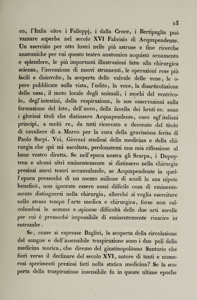 25 co, r Italia oltre i Falloppj, i dalla Croce, i Bertipaglia può vantare superba nel secolo XVI Fabrizio di Acquapendente. Un esercizio per otto lustri nelle più astruse e fine ricerche anatomiche per cui questo teatro anatomico acquistò ornamento e splendore, le più importanti illustrazioni fatte alla chirurgica scienza, Vinvenzione di nuovi strumenti, le operazioni rese più facili e disinvolte, la scoperta delle valvule delle vene, le o- pere pubblicate sulla vista, Yudito, la voce, la disarticolazione delle ossa, il moto locale degli animali, i morbi del ventrico¬ lo, degl5intestini, della respirazione, le sue osservazioni sulla formazione del feto, dell5 uovo, della favella dei bruti ec. sono i gloriosi titoli che distinsero Acquapendente, caro agl5italiani principi, a molti re, da tutti ricercato e decorato del titolo di cavaliere di s. Marco per la cura della gravissima ferita di Paolo Sarpi. Voi, Giovani studiosi della medicina e della chi¬ rurgia che qui mi ascoltate, perdonatemi una mia riflessione al bene vostro diretta. Se nell5epoca nostra gli Scarpa, i Dupuy- tren e alcuni altri eminentemente si distinsero nella chirurgia preziosi aurei tesori accumulando, se Acquapendente in quel¬ l’epoca pressoché di un mezzo milione di scudi la sua nipote beneficò, non ignorate essere assai difficile cosa di eminente¬ mente distinguersi nella chirurgia, allorché si voglia esercitare nello stesso tempo farte medica e chirurgica, forse non cal¬ colandosi le somme e spinose difficoltà delle due arti sorelle per cui è pressoché impossibile di eminentemente riuscire in entrambe . Se, come si espresse Baglivi, la scoperta della circolazione del sangue e dell5 insensibile traspirazione sono i due poli della medicina teorica, che diremo del giustinopolitano Santorio che fiorì verso il declinare del secolo XVI, autore di tanti e nume¬ rosi sperimenti preziosi fatti nella statica medicina? Se la sco¬ perta della traspirazione insensibile fu in queste ultime epoche