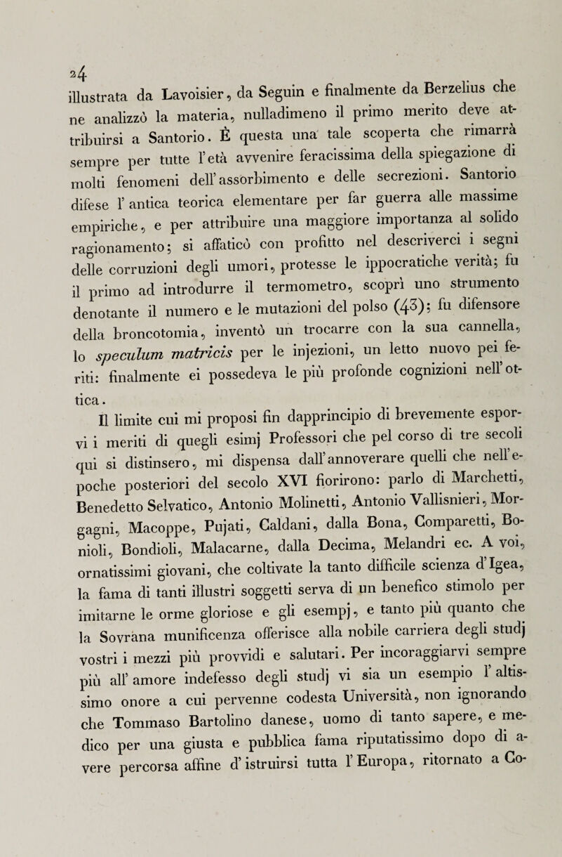 illustrata da Lavoisier, da Seguiti e finalmente da Berzelius che ne analizzò la materia, nulladimeno il primo merito deve at¬ tribuirsi a Santorio. È questa una tale scoperta che rimarrà sempre per tutte l’età avvenire feracissima della spiegazione di molti fenomeni dell’assorbimento e delle secrezioni. Santorio difese l’antica teorica elementare per far guerra alle massime empiriche, e per attribuire una maggiore importanza al solido ragionamento; si affaticò con profitto nel descriverci i segni delle corruzioni degli umori, protesse le ippocratiche verità; fu il primo acl introdurre il termometro, scoprì uno strumento denotante il numero e le mutazioni del polso (43); fu difensore della broncotomia, inventò un trocarre con la sua cannella, lo speculimi matricis per le injezioni, un letto nuovo pei fe¬ riti: finalmente ei possedeva le più profonde cognizioni nell* ot¬ tica . Il limite cui mi proposi fin dapprincipio di brevemente espor¬ vi i meriti di quegli esimj Professori che pel corso di tre secoli qui si distinsero, mi dispensa dall’annoverare quelli che nell’e- poche posteriori del secolo XVI fiorirono: parlo di Marchetti, Benedetto Selvatico, Antonio Molinetti, Antonio Vallisnieri, Mor¬ gagni, Macoppe, Pujati, Caldani, dalla Bona, Comparetti, Bo- nioli, Bondioli, Malacarne, dalla Decima, Melandri ec. A voi, ornatissimi giovani, che coltivate la tanto difficile scienza d’Igea, la fama di tanti illustri soggetti serva di un benefico stimolo per imitarne le orme gloriose e gli esempi, e tanto più quanto che la Sovrana munificenza offerisce alla nobile carriera degli studj vostri i mezzi più provvidi e salutari. Per incoraggiarvi sempre più alfamore indefesso degli studj vi sia un esempio f altis¬ simo onore a cui pervenne codesta Università, non ignorando che Tommaso Bartolino danese, uomo di tanto sapere, e me¬ dico per una giusta e pubblica fama riputatissimo dopo di a- vere percorsa affine d’istruirsi tutta l’Europa, ritornato a Co-